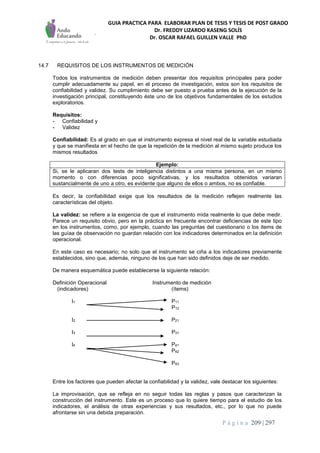 GUIA PRACTICA PARA ELABORAR PLAN DE TESIS Y TESIS DE POST GRADO
Dr. FREDDY LIZARDO KASENG SOLÍS
Dr. OSCAR RAFAEL GUILLEN VALLE PhD
P á g i n a 209 | 297
14.7 REQUISITOS DE LOS INSTRUMENTOS DE MEDICIÓN
Todos los instrumentos de medición deben presentar dos requisitos principales para poder
cumplir adecuadamente su papel, en el proceso de investigación, estos son los requisitos de
confiabilidad y validez. Su cumplimiento debe ser puesto a prueba antes de la ejecución de la
investigación principal, constituyendo éste uno de los objetivos fundamentales de los estudios
exploratorios.
Requisitos:
- Confiabilidad y
- Validez
Confiabilidad: Es al grado en que el instrumento expresa el nivel real de la variable estudiada
y que se manifiesta en el hecho de que la repetición de la medición al mismo sujeto produce los
mismos resultados
Ejemplo:
Si, se le aplicaran dos tests de inteligencia distintos a una misma persona, en un mismo
momento o con diferencias poco significativas, y los resultados obtenidos variaran
sustancialmente de uno a otro, es evidente que alguno de ellos o ambos, no es confiable.
Es decir, la confiabilidad exige que los resultados de la medición reflejen realmente las
características del objeto.
La validez: se refiere a la exigencia de que el instrumento mida realmente lo que debe medir.
Parece un requisito obvio, pero en la práctica en frecuente encontrar deficiencias de este tipo
en los instrumentos, como, por ejemplo, cuando las preguntas del cuestionario o los items de
las guíaa de observación no guardan relación con los indicadores determinados en la definición
operacional.
En este caso es necesario; no solo que el instrumento se ciña a los indicadores previamente
establecidos, sino que, además, ninguno de los que han sido definidos deje de ser medido.
De manera esquemática puede establecerse la siguiente relación:
Definición Operacional Instrumento de medición
(indicadores) (ítems)
I1 P11
P12
I2 P21
I3 P31
I4 P41
P42
P43
Entre los factores que pueden afectar la confiabilidad y la validez, vale destacar los siguientes:
La improvisación, que se refleja en no seguir todas las reglas y pasos que caracterizan la
construcción del instrumento. Este es un proceso que lo quiere tiempo para el estudio de los
indicadores, el análisis de otras experiencias y sus resultados, etc., por lo que no puede
afrontarse sin una debida preparación.
 