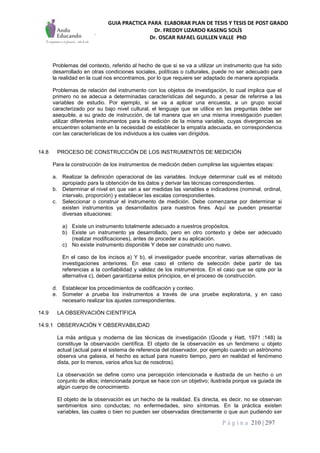 GUIA PRACTICA PARA ELABORAR PLAN DE TESIS Y TESIS DE POST GRADO
Dr. FREDDY LIZARDO KASENG SOLÍS
Dr. OSCAR RAFAEL GUILLEN VALLE PhD
P á g i n a 210 | 297
Problemas del contexto, referido al hecho de que si se va a utilizar un instrumento que ha sido
desarrollado en otras condiciones sociales, políticas o culturales, puede no ser adecuado para
la realidad en la cual nos encontramos, por lo que requiere ser adaptado de manera apropiada.
Problemas de relación del instrumento con los objetos de investigación, lo cual implica que el
primero no se adecua a determinadas características del segundo, a pesar de referirse a las
variables de estudio. Por ejemplo, si se va a aplicar una encuesta, a un grupo social
caracterizado por su bajo nivel cultural, el lenguaje que se utilice en las preguntas debe ser
asequible, a su grado de instrucción, de tal manera que en una misma investigación pueden
utilizar diferentes instrumentos para la medición de la misma variable, cuyas divergencias se
encuentren solamente en la necesidad de establecer la empatía adecuada, en correspondencia
con las características de los individuos a los cuales van dirigidos.
14.8 PROCESO DE CONSTRUCCIÓN DE LOS INSTRUMENTOS DE MEDICIÓN
Para la construcción de los instrumentos de medición deben cumplirse las siguientes etapas:
a. Realizar la definición operacional de las variables. Incluye determinar cuál es el método
apropiado para la obtención de los datos y derivar las técnicas correspondientes.
b. Determinar el nivel en que van a ser medidas las variables e indicadores (nominal, ordinal,
intervalo, proporción) y establecer las escalas correspondientes.
c. Seleccionar o construir el instrumento de medición. Debe comenzarse por determinar si
existen instrumentos ya desarrollados para nuestros fines. Aquí se pueden presentar
diversas situaciones:
a) Existe un instrumento totalmente adecuado a nuestros propósitos.
b) Existe un instrumento ya desarrollado, pero en otro contexto y debe ser adecuado
(realizar modificaciones), antes de proceder a su aplicación.
c) No existe instrumento disponible Y debe ser construido uno nuevo.
En el caso de los incisos a) Y b), el investigador puede encontrar, varias alternativas de
investigaciones anteriores. En ese caso el criterio de selección debe partir de las
referencias a la confiabilidad y validez de los instrumentos. En el caso que se opte por la
alternativa c), deben garantizarse estos principios, en el proceso de construcción.
d. Establecer los procedimientos de codificación y conteo.
e. Someter a prueba los instrumentos a través de una pruebe exploratoria, y en caso
necesario realizar los ajustes correspondientes.
14.9 LA OBSERVACIÓN CIENTÍFICA
14.9.1 OBSERVACIÓN Y OBSERVABILlDAD
La más antigua y moderna de las técnicas de investigación (Goode y Hatt, 1971 :148) la
constituye la observación científica. El objeto de la observación es un fenómeno u objeto
actual (actual para el sistema de referencia del observador, por ejemplo cuando un astrónomo
observa una galaxia, el hecho es actual para nuestro tiempo, pero en realidad el fenómeno
dista, por lo menos, varios años luz de nosotros).
La observación se define como una percepción intencionada e ilustrada de un hecho o un
conjunto de ellos; intencionada porque se hace con un objetivo; ilustrada porque va guiada de
algún cuerpo de conocimiento.
El objeto de la observación es un hecho de la realidad. Es directa, es decir, no se observan
sentimientos sino conductas; no enfermedades, sino síntomas. En la práctica existen
variables, las cuales o bien no pueden ser observadas directamente o que aun pudiendo ser
 