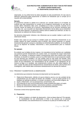 GUIA PRACTICA PARA ELABORAR PLAN DE TESIS Y TESIS DE POST GRADO
Dr. FREDDY LIZARDO KASENG SOLÍS
Dr. OSCAR RAFAEL GUILLEN VALLE PhD
P á g i n a 211 | 297
observadas, es muy difícil tomar los datos apoyados en este procedimiento. En ese caso la
definición operacional debe proporcionar un sistema de indicadores que sí cumpla con el
requisito de la observabilidad.
Ejemplo:
Si quisiéramos estudiar la calidad de la atención por consulta externa en el hospital, es
evidente que esta característica no cumple con la exigencia mencionada; en ese caso se
pueden definir indicadores tales como: amabilidad en el trato al paciente, duración de la
consulta, tiempo de espera por el servicio, disponibilidad de los recursos necesarios para
cada caso, etc., que sí pueden ser observados directamente. De los datos que se obtendrían
acerca de estos aspectos, se generarían criterios sobre la calidad do la atención, es decir su
observación se realizaría de manera indirecta.
Se denomina observación indirecta a las inferencias que se pueden realizar a partir de la
observación directa.
Existen otros casos en que aunque la variable pueda ser observada directamente no se
pueden obtener los datos necesarios para el estudio, bien porque presentan un carácter
excesivamente general o porque su naturaleza es eminentemente cualitativa -en el sentido de
que no se disponen de escalas, instrumentos u otros procedimientos para su medición
directa.
Por ejemplo:
Es evidente que la belleza de las mujeres o la musculatura de los hombres son cualidades
que podemos percibir directamente con nuestra visión, sin necesidad de ningún instrumento
auxiliar, sin embargo, si deseamos realizar comparaciones sobre esos criterios entre varios
individuos, la situación se complica, pues es muy difícil determinar en qué proporción Lissette
es mas hermosa que variables o en qué medida José es más fuerte que Rodolfo. Para
resolver este problema se recurre a la medición aislada de los indicadores que, de acuerdo al
criterio de los evaluadores, son representativos de las variables Y por agregación de los
mismos se llega a un resultado, que evidentemente contiene una alta carga subjetiva. Es
decir, a pesar de poder percibir directamente las características de interés, para los fines de la
investigación, este método debe combinarse necesariamente con técnicas de medición.
14.9.2 PROCESO Y ELEMENTOS DE LA OBSERVACIÓN
Los elementos que componen el proceso de observación son los siguientes:
1. Objeto de la Observación, referido a lo que se observa, que es, a su vez, portador de las
características que son objeto de estudio -las variables-, o que se quiere percibir en su
totalidad: por ejemplo el paciente, un cometa, una planta, una comunidad indígena, etc.
2. Sujeto u Observador, con sus percepciones, conocimientos, etc.
3. Circunstancias en que ocurre la observación (medio ambiente del objeto y el sujeto
4. Medios de Observación (sentidos, instrumentos auxiliares y procedimientos)
5. Cuerpo de conocimientos relacionados con los elementos anteriores.
El proceso consta de las siguientes etapas:
A. Preparación
1. Definir el objetivo y el objeto de observación: ¿Qué se desea observar? Por ejemplo:
la manifestación de una enfermedad, el trato a los usuarios por el personal
administrativo, las características de un cometa en su paso por el sistema solar, etc.
 