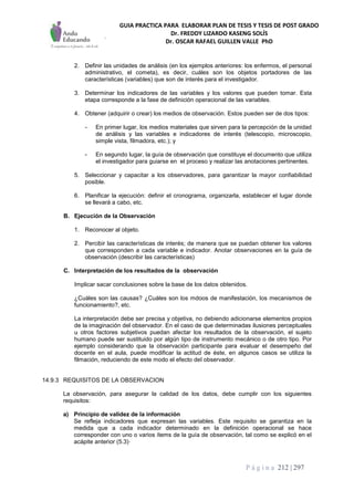 GUIA PRACTICA PARA ELABORAR PLAN DE TESIS Y TESIS DE POST GRADO
Dr. FREDDY LIZARDO KASENG SOLÍS
Dr. OSCAR RAFAEL GUILLEN VALLE PhD
P á g i n a 212 | 297
2. Definir las unidades de análisis (en los ejemplos anteriores: los enfermos, el personal
administrativo, el cometa), es decir, cuáles son los objetos portadores de las
características (variables) que son de interés para el investigador.
3. Determinar los indicadores de las variables y los valores que pueden tomar. Esta
etapa corresponde a la fase de definición operacional de las variables.
4. Obtener (adquirir o crear) los medios de observación. Estos pueden ser de dos tipos:
- En primer lugar, los medios materiales que sirven para la percepción de la unidad
de análisis y las variables e indicadores de interés (telescopio, microscopio,
simple vista, filmadora, etc.); y
- En segundo lugar, la guía de observación que constituye el documento que utiliza
el investigador para guiarse en el proceso y realizar las anotaciones pertinentes.
5. Seleccionar y capacitar a los observadores, para garantizar la mayor confiabilidad
posible.
6. Planificar la ejecución: definir el cronograma, organizarla, establecer el lugar donde
se llevará a cabo, etc.
B. Ejecución de la Observación
1. Reconocer al objeto.
2. Percibir las características de interés; de manera que se puedan obtener los valores
que corresponden a cada variable e indicador. Anotar observaciones en la guía de
observación (describir las características)
C. Interpretación de los resultados de la observación
Implicar sacar conclusiones sobre la base de los datos obtenidos.
¿Cuáles son las causas? ¿Cuáles son los mdoos de manifestación, los mecanismos de
funcionamiento?, etc.
La interpretación debe ser precisa y objetiva, no debiendo adicionarse elementos propios
de la imaginación del observador. En el caso de que determinadas ilusiones perceptuales
u otros factores subjetivos puedan afectar los resultados de la observación, el sujeto
humano puede ser sustituido por algún tipo de instrumento mecánico o de otro tipo. Por
ejemplo considerando que la observación participante para evaluar el desempeño del
docente en el aula, puede modificar la actitud de éste, en algunos casos se utiliza la
filmación, reduciendo de este modo el efecto del observador.
14.9.3 REQUISITOS DE LA OBSERVACION
La observación, para asegurar la calidad de los datos, debe cumplir con los siguientes
requisitos:
a) Principio de validez de la información
Se refleja indicadores que expresan las variables. Este requisito se garantiza en la
medida que a cada indicador determinado en la definición operacional se hace
corresponder con uno o varios ítems de la guía de observación, tal como se explicó en el
acápite anterior (5.3)·
 