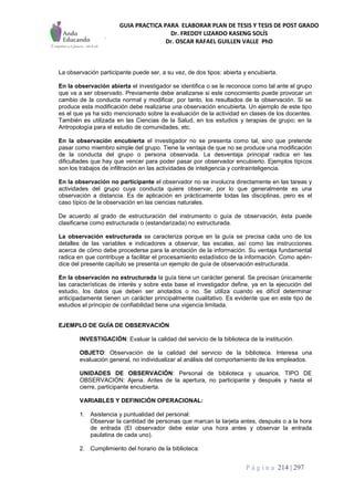 GUIA PRACTICA PARA ELABORAR PLAN DE TESIS Y TESIS DE POST GRADO
Dr. FREDDY LIZARDO KASENG SOLÍS
Dr. OSCAR RAFAEL GUILLEN VALLE PhD
P á g i n a 214 | 297
La observación participante puede ser, a su vez, de dos tipos: abierta y encubierta.
En la observación abierta el investigador se identifica o se le reconoce como tal ante el grupo
que va a ser observado. Previamente debe analizarse si este conocimiento puede provocar un
cambio de la conducta normal y modificar, por tanto, los resultados de la observación. Si se
produce esta modificación debe realizarse una observación encubierta. Un ejemplo de este tipo
es el que ya ha sido mencionado sobre la evaluación de la actividad en clases de los docentes.
También es utilizada en las Ciencias de la Salud, en los estudios y terapias de grupo; en la
Antropología para el estudio de comunidades, etc.
En la observación encubierta el investigador no se presenta como tal, sino que pretende
pasar como miembro simple del grupo. Tiene la ventaja de que no se produce una modificación
de la conducta del grupo o persona observada. La desventaja principal radica en las
dificultades que hay que vencer para poder pasar por observador encubierto. Ejemplos típicos
son los trabajos de infiltración en las actividades de inteligencia y contrainteligencia.
En la observación no participante el observador no se involucra directamente en las tareas y
actividades del grupo cuya conducta quiere observar, por lo que generalmente es una
observación a distancia. Es de aplicación en prácticamente todas las disciplinas, pero es el
caso típico de la observación en las ciencias naturales.
De acuerdo al grado de estructuración del instrumento o guía de observación, ésta puede
clasificarse como estructurada o (estandarizada) no estructurada.
La observación estructurada se caracteriza porque en la guía se precisa cada uno de los
detalles de las variables e indicadores a observar, las escalas, así como las instrucciones
acerca de cómo debe procederse para la anotación de la información. Su ventaja fundamental
radica en que contribuye a facilitar el procesamiento estadístico de la información. Como apén-
dice del presente capítulo se presenta un ejemplo de guía de observación estructurada.
En la observación no estructurada la guía tiene un carácter general. Se precisan únicamente
las características de interés y sobre esta base el investigador define, ya en la ejecución del
estudio, los datos que deben ser anotados o no. Se utiliza cuando es difícil determinar
anticipadamente tienen un carácter principalmente cualitativo. Es evidente que en este tipo de
estudios el principio de confiabilidad tiene una vigencia limitada.
EJEMPLO DE GUÍA DE OBSERVACIÓN
INVESTIGACIÓN: Evaluar la calidad del servicio de la biblioteca de la institución.
OBJETO: Observación de la calidad del servicio de la biblioteca. Interesa una
evaluación general, no individualizar al análisis del comportamiento de los empleados.
UNIDADES DE OBSERVACIÓN: Personal de biblioteca y usuarios. TIPO DE
OBSERVACIÓN: Ajena. Antes de la apertura, no participante y después y hasta el
cierre, participante encubierta.
VARIABLES Y DEFINICIÓN OPERACIONAL:
1. Asistencia y puntualidad del personal:
Observar la cantidad de personas que marcan la tarjeta antes, después o a la hora
de entrada (El observador debe estar una hora antes y observar la entrada
paulatina de cada uno).
2. Cumplimiento del horario de la biblioteca:
 