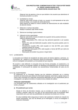 GUIA PRACTICA PARA ELABORAR PLAN DE TESIS Y TESIS DE POST GRADO
Dr. FREDDY LIZARDO KASENG SOLÍS
Dr. OSCAR RAFAEL GUILLEN VALLE PhD
P á g i n a 215 | 297
Observar hora de apertura y hora en que solicitan a los usuarios que abandonen el
local para proceder a su cierre.
3. Cordialidad en el trato:
Observar cada veinte minutos, el trato a un usuario, lo cual representa en las ocho
horas de trabajo, una muestra de veinte atenciones.
Debe tratarse de realizar la misma cantidad de observaciones de cada empleado
de atención directa.
4. Obtención o rechazo del pedido:
Realizar muestreos cada veinte minutos.
5. Demora en la entrega: igual al anterior.
6. Utilización de las capacidades:
Observar cada treinta minutos el estado de ocupación de los puestos de lectura.
Utilizar la siguiente escala:
- Faltan capacidades (FC), indica que hay personal esperando o por puestos
libres,
- Óptimo (O), está casi totalmente ocupado, sobran muy pocos puestos, pero no
hay espera;
- Parcialmente ocupado (PO), está ocupado en más del 50%, pero existen
bastante puestos por ocupar;
- Parcialmente desocupado (PO), está ocupado a menos del 50% por ciento de
las capacidades;
- Desocupado (D) existen muy pocos o ningún lector.
14.10 LA ENCUESTA
La encuesta es el método de recopilación de datos acerca de hechos objetivos, opiniones, co-
nocimientos, etc., basado en una interacción directa (la entrevista) o indirecta (el cuestionario)
entre el investigador (encuestador) y el encuestado (el que responde
De acuerdo a esta definición, la encuesta toma dos formas principales, el cuestionario y la
entrevista, aunque en el lenguaje cotidiano se identifique principalmente con la primera de las
modalidades. A continuación se analizan las características fundamentales de cada una de
ellas.
14.10.1 EL CUESTIONARIO
El cuestionario es un formulario impreso que los individuos res'ponden por si mismos
sirviendo de instrumento para obtener la información deseada, sobre todo a escala masiva. El
mismo está compuesto por preguntas previamente elaboradas que son significativas para la
investigación y se aplica al universo o muestra de las unidades de análisis.
TIPOS DE CUESTIONARIO
Los principales tipos de cuestionarios utilizados en la investigación son el cuestionario por
correo y el grupal.
a) El cuestionario por correo
Adopta la forma de formulario impreso, que es enviado por correo a la población o
muestra a estudiar. Debe ser muy claro en las instrucciones pues el encuestado debe
responderlo solo y por tanto las posibilidades de esclarecer las dudas son mínimas.
En esta modalidad debe asegurarse el retorno del cuestionario mediante la inclusión de
sobres franqueados, que una vez llenado por el interrogado, lo envía al investigador o
institución Interesada.
 