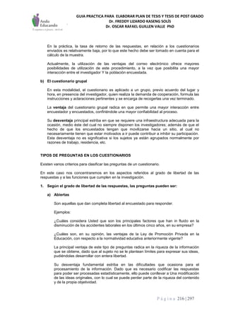 GUIA PRACTICA PARA ELABORAR PLAN DE TESIS Y TESIS DE POST GRADO
Dr. FREDDY LIZARDO KASENG SOLÍS
Dr. OSCAR RAFAEL GUILLEN VALLE PhD
P á g i n a 216 | 297
En la práctica, la tasa de retorno de las respuestas, en relación a los cuestionarios
enviados es relativamente baja, por lo que este hecho debe ser tomado en cuenta para el
cálculo de la muestra.
Actualmente, la utilización de las ventajas del correo electrónico ofrece mayores
posibilidades de utilización de este procedimiento, a la vez que posibilita una mayor
interacción entre el investigador Y la población encuestada.
b) El cuestionario grupal
En esta modalidad, el cuestionario es aplicado a un grupo, previo acuerdo del lugar y
hora, en presencia del investigador, quien realiza la demanda de cooperación, formula las
instrucciones y aclaraciones pertinentes y se encarga de recogerlas una vez terminado.
La ventaja del cuestionario grupal radica en que permite una mayor interacción entre
encuestador y encuestados, confiriéndole una mayor confiabilidad al proceso.
Su desventaja principal estriba en que se requiere una infraestructura adecuada para la
ocasión, medio éste del cual no siempre disponen los investigadores; además de que el
hecho de que los encuestados tengan que movilizarse hacia un sitio, al cual no
necesariamente tienen que estar motivados a ir puede contribuir a inhibir su participación.
Esta desventaja no es significativa si los sujetos ya están agrupados normalmente por
razones de trabajo, residencia, etc.
TIPOS DE PREGUNTAS EN LOS CUESTIONARIOS
Existen varios criterios para clasificar las preguntas de un cuestionario.
En este caso nos concentraremos en los aspectos referidos al grado de libertad de las
respuestas y a las funciones que cumplen en la investigación.
1. Según el grado de libertad de las respuestas, las preguntas pueden ser:
a) Abiertas
Son aquellas que dan completa libertad al encuestado para responder.
Ejemplos:
¿Cuáles considera Usted que son los principales factores que han in fluido en la
disminución de los accidentes laborales en los últimos cinco años, en su empresa?
¿Cuáles son, en su opinión, las ventajas de la Ley de Promoción Privada en la
Educación, con respecto a la normatividad educativa anteriormente vigente?
La principal ventaja de este tipo de preguntas radica en la riqueza de la información
que se obtiene, dado que al sujeto no se le plantean límites para expresar sus ideas,
pudiéndolas desarrollar con entera libertad.
Su desventaja fundamental estriba en las dificultades que ocasiona para el
procesamiento de la información. Dado que es necesario codificar las respuestas
para poder ser procesadas estadísticamente, ello puede conllevar a Una modificación
de las ideas originales, con lo cual se puede perder parte de la riqueza del contenido
y de la propia objetividad.
 