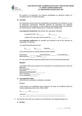 GUIA PRACTICA PARA ELABORAR PLAN DE TESIS Y TESIS DE POST GRADO
Dr. FREDDY LIZARDO KASENG SOLÍS
Dr. OSCAR RAFAEL GUILLEN VALLE PhD
P á g i n a 217 | 297
De acuerdo a lo expresado, sus mayores posibilidades de aplicación radican en
investigaciones con muestras reducidas.
b) Cerradas
Se caracterizan porque limitan las posibilidades de respuesta a los individuos, ya que
se determinan previamente, diferentes opciones de respuestas que aparecen
acompañando a las preguntas, y a las cuales los interrogados deben circunscribirse
de manera estricta. Pueden clasificarse en: dicotómicas y politómicas.
Las preguntas dicotómicas sólo admiten dos respuestas. Ejemplos:
¿Le gusta el cine ?: Si________ No ________
¿Usted se ha vacunado contra la polio? Si________ No __________
Las preguntas politómicas son aquellas que presentan más de dos opciones de
respuestas. Por ejemplo:
¿Va usted frecuentemente al cine?
Si_______ No________ Depende______
¿Con qué frecuencia se controla Usted la presión arterial?
Anualmente ______________Semestralmente _________Trimestralmente___
Mensualmente __________ Nunca _______
Un caso especial de las preguntas politómicas son las que expresan gradaciones.
Ejemplo:
¿Considera Usted que el estudio de la computación es importante para la carrera de
Medicina?
Muy importante__________
Importante______________
Medianamente importante ____________
Poco importante______________
No es importante__________
c) Las preguntas mixtas
Se forman por combinación de abiertas y cerradas.
Ejemplo:
¿Cree Usted en la posibilidad real de disminuir las tasas de mortalidad infantil de
manera significativa entre el año 1999 y 2005?
Si _________ No __________
¿Porqué? ___________________________________________________
____________________________________________________________
2. De acuerdo a la función que cumplen en el cuestionario, las preguntas pueden ser:
a) De filtro
 