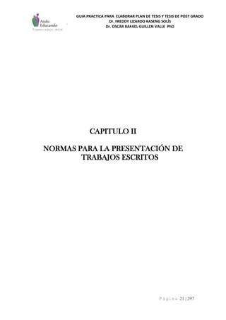 GUIA PRACTICA PARA ELABORAR PLAN DE TESIS Y TESIS DE POST GRADO
Dr. FREDDY LIZARDO KASENG SOLÍS
Dr. OSCAR RAFAEL GUILLEN VALLE PhD
P á g i n a 21 | 297
CAPITULO II
NORMAS PARA LA PRESENTACIÓN DE
TRABAJOS ESCRITOS
 