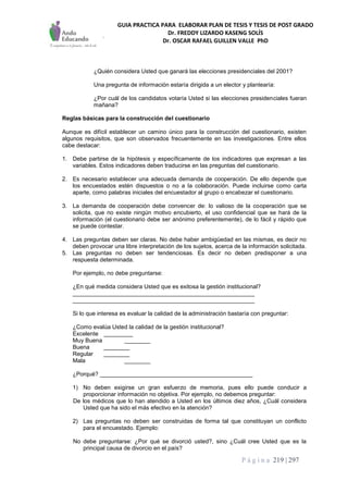 GUIA PRACTICA PARA ELABORAR PLAN DE TESIS Y TESIS DE POST GRADO
Dr. FREDDY LIZARDO KASENG SOLÍS
Dr. OSCAR RAFAEL GUILLEN VALLE PhD
P á g i n a 219 | 297
¿Quién considera Usted que ganará las elecciones presidenciales del 2001?
Una pregunta de información estaría dirigida a un elector y plantearía:
¿Por cuál de los candidatos votaría Usted si las elecciones presidenciales fueran
mañana?
Reglas básicas para la construcción del cuestionario
Aunque es difícil establecer un camino único para la construcción del cuestionario, existen
algunos requisitos, que son observados frecuentemente en las investigaciones. Entre ellos
cabe destacar:
1. Debe partirse de la hipótesis y específicamente de los indicadores que expresan a las
variables. Estos indicadores deben traducirse en las preguntas del cuestionario.
2. Es necesario establecer una adecuada demanda de cooperación. De ello depende que
los encuestados estén dispuestos o no a la colaboración. Puede incluirse como carta
aparte, como palabras iniciales del encuestador al grupo o encabezar el cuestionario.
3. La demanda de cooperación debe convencer de: lo valioso de la cooperación que se
solicita, que no existe ningún motivo encubierto, el uso confidencial que se hará de la
información (el cuestionario debe ser anónimo preferentemente), de lo fácil y rápido que
se puede contestar.
4. Las preguntas deben ser claras. No debe haber ambigüedad en las mismas, es decir no
deben provocar una libre interpretación de los sujetos, acerca de la información solicitada.
5. Las preguntas no deben ser tendenciosas. Es decir no deben predisponer a una
respuesta determinada.
Por ejemplo, no debe preguntarse:
¿En qué medida considera Usted que es exitosa la gestión institucional?
________________________________________________________
________________________________________________________
Si lo que interesa es evaluar la calidad de la administración bastaría con preguntar:
¿Como evalúa Usted la calidad de la gestión institucional?
Excelente _________
Muy Buena ________
Buena ________
Regular ________
Mala ________
¿Porqué? _______________________________________________
1) No deben exigirse un gran esfuerzo de memoria, pues ello puede conducir a
proporcionar información no objetiva. Por ejemplo, no debemos preguntar:
De los médicos que lo han atendido a Usted en los últimos diez años, ¿Cuál considera
Usted que ha sido el más efectivo en la atención?
2) Las preguntas no deben ser construidas de forma tal que constituyan un conflicto
para el encuestado. Ejemplo:
No debe preguntarse: ¿Por qué se divorció usted?, sino ¿Cuál cree Usted que es la
principal causa de divorcio en el país?
 