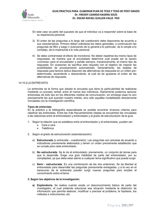 GUIA PRACTICA PARA ELABORAR PLAN DE TESIS Y TESIS DE POST GRADO
Dr. FREDDY LIZARDO KASENG SOLÍS
Dr. OSCAR RAFAEL GUILLEN VALLE PhD
P á g i n a 220 | 297
En este caso se parte del supuesto de que el individuo va a responder sobre la base de
su experiencia personal.
3) El orden de las preguntas a lo largo del cuestionario debe disponerse de acuerdo a
sus características. Primero deben solicitarse los datos generales, a continuación las
preguntas de filtro y luego ir avanzando de lo general a lo particular, de lo simple a lo
complejo, de lo impersonal a lo más personal.
4) Se debe contrarrestar el efecto de monotonía. No deben repetirse los mismo tipos de
respuestas, de manera que el encuestado determine cual puede ser la opción
«correcta» para el encuestador y señale siempre, mecánicamente, el mismo tipo de
respuesta. En ocasiones se sacrifica este requisito con el objetivo de mejorar las
posibilidades de procesamiento automatizado. Generalmente, las tarjetas de
respuesta para lectura óptica disponen las alternativas de respuesta en un orden pre-
determinado, ascendente o descendente, al cual de be ajustarse el orden de las
alternativas de respuesta.
14.10.2 LA ENTREVISTA
La entrevista es la forma que adopta la encuesta que tiene la particularidad de realizarse
mediante un proceso verbal, entre al menos dos individuos. Diariamente podemos apreciar
entrevistas de todo tipo en los diferentes medios de comunicación, sin embargo esas no son
precisamente las que suscitan nuestro interés, sino sólo aquellas modalidades directamente
vinculadas con la investigación científica.
Tipos de entrevista
En la práctica y la bibliografía especializada es posible encontrar diversos criterios para
clasificar las entrevistas. Entre las más frecuentemente citadas se encuentran las vinculadas
a las relaciones entre el entrevistador y entrevistado y al grado de estructuración de la guía.
1. Según la relación que se establece entre el entrevistador y el entrevistado, pueden ser:
 Cara a cara
 Telefónica
2. Según el grado de estructuración (estandarización):
a) Estructurada (o entrevista - cuestionario). Las preguntas son precisas de acuerdo a
indicadores previamente elaborados y tienen un orden previamente establecido que
se cumple para cada entrevistado.
b) No estructurada. Se le da al entrevistado, previamente, un conjunto de temas para
que lo desarrolle. Exige una gran habilidad de parte del entrevistador, por su
complejidad, ya que debe estar atento a cualquier tema significativo que pueda surgir.
c) Semi - estructurada. Es una combinación de las dos anteriores. Se da libertad al
entrevistado para desarrollar las preguntas previamente entregadas, y a la vez en el
transcurso de la entrevista pueden surgir nuevas preguntas para ampliar el
conocimiento sobre el tema.
3. Según los objetivos de la investigación:
a) Exploratoria. Se realiza cuando existe un desconocimiento básico de parte del
investigador, el cual pretende solucionar esa situación mediante la obtención de
información que permita elaborar, modificar o precisar el problema, la hipótesis, los
métodos e instrumentos, etc.
 