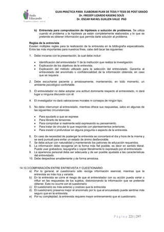 GUIA PRACTICA PARA ELABORAR PLAN DE TESIS Y TESIS DE POST GRADO
Dr. FREDDY LIZARDO KASENG SOLÍS
Dr. OSCAR RAFAEL GUILLEN VALLE PhD
P á g i n a 221 | 297
b) Entrevista para comprobación de hipótesis o solución de problemas. Se utiliza
cuando el problema y la hipótesis ya están completamente elaborados y lo que se
pretende es obtener información que permita darle solución al problema.
Reglas de la entrevista
Existen múltiples reglas para la realización de la entrevista en la bibliografía especializada.
Entre las más importantes para nuestros fines, cabe de9 tacar las siguientes:
1. Debe iniciarse con la presentación, la cual debe incluir:
 Identificación del entrevistador Y de la institución que realiza la investigación.
 Explicación de los objetivos de la entrevista.
 Explicación del método utilizado para la selección del entrevistado. Garantía al
entrevistado del anonimato o confidencialidad de la información obtenida, en caso
que se requiera.
2. Debe escucharse paciente y amistosamente, manteniendo, en todo momento, un
ambiente psicológico confortable.
3. El entrevistador no debe adoptar una actitud dominante respecto al entrevistado, ni dará
lugar a ninguna discusión con él.
4. EI investigador no dará valoraciones morales ni consejos de ningún tipo.
5. No debe interrumpir al entrevistado, mientras ofrece sus respuestas, salvo en algunas de
las siguientes circunstancias:
 Para ayudarlo a que se exprese.
 Para Iibrarlo de tensiones.
 Para comprobar si realmente está expresando su pensamiento.
 Para tratar de vincular lo que responde con planteamientos anteriores.
 Para insistir o profundizar en alguna pregunta o aspecto de la entrevista.
6. En caso de necesidad de postergar la entrevista se concertará el día y hora de la misma y
se será puntual para evitar un estado de ánimo desfavorable.
7. Se debe actuar con naturalidad y manteniendo los patrones de educación requeridos.
8. La información debe recogerse en la forma más fiel posible, es decir en sentido literal.
Puede usar grabadora, taquigrafía o copiar literalmente lo expresado por el entrevistado.
9. La apariencia personal debe ser adecuada y de ser posible ajustada a las características
del entrevistado.
10. Debe despedirse amablemente y de forma amistosa.
14.10.3 COMPARACIÓN ENTRE ENTREVISTA Y CUESTIONARIO
a) Por lo general, el cuestionario sólo recoge información esencial, mientras que la
entrevista es más rica y variada.
b) En la entrevista se corre el riesgo de que el entrevistador con su acción pueda variar o
influir en las respuestas de los sujetos, distorsionando la información que se pretende
obtener. Esto no ocurre con el cuestionario
c) El cuestionario es más extenso y costoso que la entrevista
d) El cuestionario preserva mejor el anonimato por lo que el encuestado puede sentirse más
seguro que en la entrevista.
e) Por su complejidad, la entrevista requiere mayor entrenamiento que el cuestionario.
 