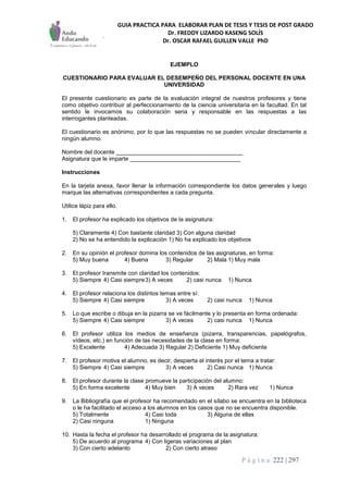 GUIA PRACTICA PARA ELABORAR PLAN DE TESIS Y TESIS DE POST GRADO
Dr. FREDDY LIZARDO KASENG SOLÍS
Dr. OSCAR RAFAEL GUILLEN VALLE PhD
P á g i n a 222 | 297
EJEMPLO
CUESTIONARIO PARA EVALUAR EL DESEMPEÑO DEL PERSONAL DOCENTE EN UNA
UNIVERSIDAD
El presente cuestionario es parte de la evaluación integral de nuestros profesores y tiene
como objetivo contribuir al perfeccionamiento de la ciencia universitaria en la facultad. En tal
sentido le invocamos su colaboración seria y responsable en las respuestas a las
interrogantes planteadas.
El cuestionario es anónimo, por lo que las respuestas no se pueden vincular directamente a
ningún alumno.
Nombre del docente _______________________________________
Asignatura que le imparte __________________________________
Instrucciones
En la tarjeta anexa, favor llenar la información correspondiente los datos generales y luego
marque las alternativas correspondientes a cada pregunta.
Utilice lápiz para ello.
1. El profesor ha explicado los objetivos de la asignatura:
5) Claramente 4) Con bastante claridad 3) Con alguna claridad
2) No se ha entendido la explicación 1) No ha explicado los objetivos
2. En su opinión el profesor domina los contenidos de las asignaturas, en forma:
5) Muy buena 4) Buena 3) Regular 2) Mala 1) Muy mala
3. El profesor transmite con claridad los contenidos:
5) Siempre 4) Casi siempre3) A veces 2) casi nunca 1) Nunca
4. El profesor relaciona los distintos temas entre sí:
5) Siempre 4) Casi siempre 3) A veces 2) casi nunca 1) Nunca
5. Lo que escribe o dibuja en la pizarra se ve fácilmente y lo presenta en forma ordenada:
5) Siempre 4) Casi siempre 3) A veces 2) casi nunca 1) Nunca
6. El profesor utiliza los medios de enseñanza (pizarra, transparencias, papelógrafos,
vídeos, etc.) en función de las necesidades de la clase en forma:
5) Excelente 4) Adecuada 3) Regular 2) Deficiente 1) Muy deficiente
7. El profesor motiva el alumno, es decir, despierta el interés por el tema a tratar:
5) Siempre 4) Casi siempre 3) A veces 2) Casi nunca 1) Nunca
8. El profesor durante la clase promueve la participación del alumno:
5) En forma excelente 4) Muy bien 3) A veces 2) Rara vez 1) Nunca
9. La Bibliografía que el profesor ha recomendado en el sílabo se encuentra en la biblioteca
o le ha facilitado el acceso a los alumnos en los casos que no se encuentra disponible.
5) Totalmente 4) Casi toda 3) Alguna de ellas
2) Casi ninguna 1) Ninguna
10. Hasta la fecha el profesor ha desarrollado el programa de la asignatura:
5) De acuerdo al programa 4) Con ligeras variaciones al plan
3) Con cierto adelanto 2) Con cierto atraso
 