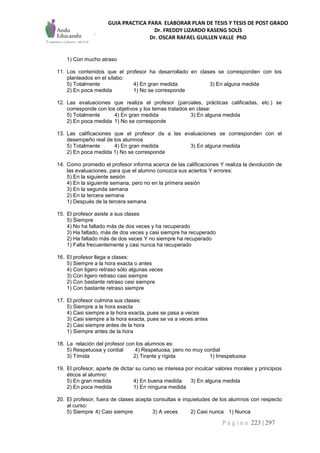 GUIA PRACTICA PARA ELABORAR PLAN DE TESIS Y TESIS DE POST GRADO
Dr. FREDDY LIZARDO KASENG SOLÍS
Dr. OSCAR RAFAEL GUILLEN VALLE PhD
P á g i n a 223 | 297
1) Con mucho atraso
11. Los contenidos que el profesor ha desarrollado en clases se corresponden con los
planteados en el sílabo:
5) Totalmente 4) En gran medida 3) En alguna medida
2) En poca medida 1) No se corresponde
12. Las evaluaciones que realiza el profesor (parciales, prácticas calificadas, etc.) se
corresponde con los objetivos y los temas tratados en clase:
5) Totalmente 4) En gran medida 3) En alguna medida
2) En poca medida 1) No se corresponde
13. Las calificaciones que el profesor da a las evaluaciones se corresponden con el
desempeño real de los alumnos
5) Totalmente 4) En gran medida 3) En alguna medida
2) En poca medida 1) No se corresponde
14. Como promedio el profesor informa acerca de las calificaciones Y realiza la devolución de
las evaluaciones, para que el alumno conozca sus aciertos Y errores:
5) En la siguiente sesión
4) En la siguiente semana, pero no en la primera sesión
3) En la segunda semana
2) En la tercera semana
1) Después de la tercera semana
15. El profesor asiste a sus clases
5) Siempre
4) No ha faltado más de dos veces y ha recuperado
3) Ha faltado, más de dos veces y casi siempre ha recuperado
2) Ha faltado más de dos veces Y no siempre ha recuperado
1) Falta frecuentemente y casi nunca ha recuperado
16. El profesor llega a clases:
5) Siempre a la hora exacta o antes
4) Con ligero retraso sólo algunas veces
3) Con ligero retraso casi siempre
2) Con bastante retraso casi siempre
1) Con bastante retraso siempre
17. El profesor culmina sus clases:
5) Siempre a la hora exacta
4) Casi siempre a la hora exacta, pues se pasa a veces
3) Casi siempre a la hora exacta, pues se va a veces antes
2) Casi siempre antes de la hora
1) Siempre antes de la hora
18. La relación del profesor con los alumnos es:
5) Respetuosa y cordial 4) Respetuosa, pero no muy cordial
3) Tímida 2) Tirante y rígida 1) Irrespetuosa
19. El profesor, aparte de dictar su curso se interesa por inculcar valores morales y principios
éticos al alumno:
5) En gran medida 4) En buena medida 3) En alguna medida
2) En poca medida 1) En ninguna medida
20. El profesor, fuera de clases acepta consultas e inquietudes de los alumnos con respecto
al curso:
5) Siempre 4) Casi siempre 3) A veces 2) Casi nunca 1) Nunca
 