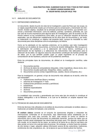 GUIA PRACTICA PARA ELABORAR PLAN DE TESIS Y TESIS DE POST GRADO
Dr. FREDDY LIZARDO KASENG SOLÍS
Dr. OSCAR RAFAEL GUILLEN VALLE PhD
P á g i n a 225 | 297
14.11 ANÁLISIS DE DOCUMENTOS
14.11.1 DEFINICIONES GENERALES
Un documento, desde el punto de vista de la investigación y para los fines que nos ocupa, es
un objeto específicamente creado por el hombre para la conservación y transmisión de infor-
mación. Existen objetos, resultado de la actividad productiva del hombre, que también con-
servan y transmiten información, como los edificios, puentes, carreteras, pirámides, etc. que
han sido de mucha importancia para algunos tipos de investigación, pero de acuerdo a la de-
finición anterior no los consideramos como tales, ya que su utilización requiere de técnicas
especiales, que los diferencian notablemente de los otros tipos de documentos y, por tanto,
su tratamiento no constituye un objetivo del presente texto, aunque es indudable su valor
documental para otras disciplinas como la arqueología y la historia.
Como se ha planteado en los capítulos anteriores, en la práctica, casi toda investigación
comienza con el análisis de documentos, en forma de revisión bibliográfica. Ella nos guía en
la delimitación del problema y en la elaboración del marco teórico, contribuye a la
determinación de las hipótesis y a seleccionar los instrumentos más adecuados para la
obtención de los datos. En algunos casos los documentos constituyen las fuentes principales
de datos, por lo que también pueden jugar un papel importante en el proceso de
comprobación de las hipótesis y solución de los problemas científicos.
Entre los principales tipos de documentos, de utilidad en la investigación científica, cabe
destacar
1. Documentos escritos
2. Archivos de datos de computadoras (disquetes, cintas magnéticas, discos duros, etc.)
3. Documentos visuales (películas, fotografías, videos, cuadros, etc.)
4. Documentos sonoros (cintas magnetofónicas, casetes, discos compactos, etc.)
Para la investigación, en general, el tipo de documento más utilizado es el escrito, entre los
que sobresalen:
 Publicaciones científicas (libros y revistas)
 Informes de investigación Y Tesis
 Publicaciones periódicas (revistas y periódicos)
 Estadísticas
 Boletines especializados
 Archivos
 Documentos personales
La modalidad más conocida y generalizada que toma este tipo de estudio lo constituye el
análisis bibliográfico o de la literatura, a la cual se le dedicará un acápite especial más
adelante.
14.11.2 TÉCNICAS DE ANÁLISIS DE DOCUMENTOS
Entre las técnicas más utilizadas en el análisis de documentos sobresalen el análisis clásico o
tradicional y el análisis formalizado o de contenido.
El análisis clásico consiste en el conjunto de operaciones dirigidas a interpretar las
informaciones contenidas en el documento, bajo determinada óptica establecida por el
investigador para cada caso concreto. Es decir, este estudio se centra en obtener la
información que el autor del documento ha pretendido transmitir, aunque los datos que se
logran muchas veces sobrepasan las intenciones del propio autor. Por ejemplo, el escritor de
una novela, en la mayoría de los casos, se centra en la trama de su obra la cual tiene una
idea central, en torno a la cual gira todo el accionar. Sin embargo, un lector fuera de contexto,
de otro tiempo o lugar, adquiere valiosa información acerca de las costumbres, tradiciones,
condiciones de vida, arquitectura, etc., de la época en que se desenvuelven los hechos.
 