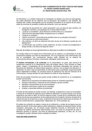 GUIA PRACTICA PARA ELABORAR PLAN DE TESIS Y TESIS DE POST GRADO
Dr. FREDDY LIZARDO KASENG SOLÍS
Dr. OSCAR RAFAEL GUILLEN VALLE PhD
P á g i n a 226 | 297
Al enfrentarse a un análisis tradicional el investigador se plantea una serie de interrogantes,
las cuales dependen de los objetivos que se persiguen, del problema y las hipótesis. No
obstante ello, existen interrogantes que es necesario considerar en la mayoría de los casos,
antes de comenzar el verdadero análisis del contenido, como por ejemplo:
 ¿Qué tipo de documento es? ¿Qué representa? ¿Es una obra de rigor científico, de
divulgación científica o una apología de un hecho determinado?
 ¿Cuál es su actualidad? ¿Qué relevancia científica tiene en su disciplina?
 ¿Qué técnicas especiales deben emplearse para su análisis?
 ¿Cuál es su contexto?
 ¿Quién es el autor? ¿Qué relevancia científica tiene en su disciplina (el autor)?
 ¿Con qué fines se creó el documento?
 ¿Es auténtico, es decir es realmente del autor al que se le atribuye o puede ser una
falsificación?
 La información que contiene ¿Cuán original es, es decir, el autor fue protagonista o
testigo de ella, o la obtuvo de segunda mano?
Este tipo de análisis es el que generalmente se utiliza para el análisis de la bibliografía.
Su ventaja radica en la riqueza de la información que se obtiene y su desventaja en el alto
componente subjetivo que tiene la interpretación. Por muy imparcial y bien intencionado que
sea el investigador, sus conclusiones siempre están influidas por su sistema de
conocimientos previos, formación, costumbres, ideologías, preferencias, etc.
El Análisis formalizado o de contenido se ha desarrollado, en parle, para disminuir la
subjetividad presente en la interpretación típica del análisis clásico. Este consiste en hallar
signos, rasgos o propiedades de los documentos, fácilmente calculables (por ejemplo, la
frecuencia de utilización de determinados aspectos o temas), con el objetivo de descubrir su
significado. Es decir, trata de sistematizar la información para cuantificarla, proporcionándole
mayor objetividad al análisis. Su principal campo de aplicación han sido las Ciencias de la
Comunicación, aunque también ha sido utilizado con éxito en otras disciplinas.
Entre las principales funciones que puede cumplir análisis de contenido en un investigación
pueden mencionarse:
 Determinar la importancia de determinados temas en contextos específicos.
 Estudiar costumbres y creencias de comunidades y grupos sociales.
 Identificar características de los comunicadores.
 Identificar intenciones ocultas de los mensajes.
 Analizar y desarrollar políticas de publicidad
A través de este estudio se puede conocer, por ejemplo, el papel de la mujer en la sociedad,
a través de la cantidad de espacios que le dedica la televisión o la prensa escrita y los temas
específicos que trata en ellos; el nivel de violencia social, a través de la cuantificación de las
noticias de ese tipo que aparezcan en las publicaciones de circulación nacional; el papel de la
cultura francesa en la obra de un autor, analizando la frecuencia de referencias de ese tipo; el
nivel de conservadurismo, progresividad, religiosidad, etc., de la sociedad; etc.
El análisis de contenido se realiza a través de la codificación y conteo de los signos que son
objeto de estudio. Entre estos signos pueden distinguirse: palabras de especial interés, temas
completos, personajes, etc. El estudio puede realizarse tomando la información de las
unidades de análisis previamente determinadas como: una serie de programas de radio o
televisión durante un período, una serie de publicaciones periódicas, un libro, etc. En una
investigación pueden utilizarse varias unidades de análisis.
ANÁLISIS BIBLIOGRÁFICO
 