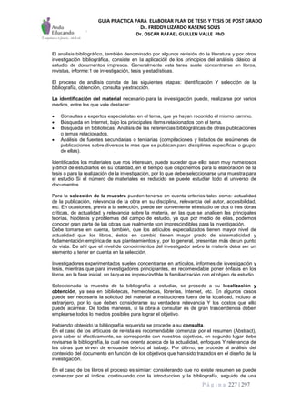 GUIA PRACTICA PARA ELABORAR PLAN DE TESIS Y TESIS DE POST GRADO
Dr. FREDDY LIZARDO KASENG SOLÍS
Dr. OSCAR RAFAEL GUILLEN VALLE PhD
P á g i n a 227 | 297
El análisis bibliográfico, también denominado por algunos revisión do la literatura y por otros
investigación bibliográfica, consiste en la aplicacióll de los principios del análisis clásico al
estudio de documentos impresos. Generalmente esta tarea suele concentrarse en libros,
revistas, informe:1 de investigación, tesis y estadísticas.
El proceso de análisis consta de las siguientes etapas: identificación Y selección de la
bibliografía, obtención, consulta y extracción.
La identificación del material necesario para la investigación puede, realizarse por varios
medios, entre los que vale destacar:
 Consultas a expertos especialistas en el tema, que ya hayan recorrido el mismo camino.
 Búsqueda en Internet, bajo los principales ítems relacionados con el tema.
 Búsqueda en bibliotecas. Análisis de las referencias bibliográficas de otras publicaciones
o temas relacionados.
 Análisis de fuentes secundarias o terciarias (compilaciones y listados de resúmenes de
publicaciones sobre diversos te mas que se publican para disciplinas específicas o grupo:
de ellas).
Identificados los materiales que nos interesan, puede suceder que ello: sean muy numerosos
y difícil de estudiarlos en su totalidad, en el tiempo que disponemos para la elaboración de la
tesis o para la realización de la investigación, por lo que debe seleccionarse una muestra para
el estudio Si el número de materiales es reducido se puede estudiar todo el universo de
documentos.
Para la selección de la muestra pueden tenerse en cuenta criterios tales como: actualidad
de la publicación, relevancia de la obra en su disciplina, relevancia del autor, accesibilidad,
etc. En ocasiones, previa a la selección, puede ser conveniente el estudio de dos o tres obras
críticas, de actualidad y relevancia sobre la materia, en las que se analicen las principales
teorías, hipótesis y problemas del campo de estudio, ya que por medio de ellas, podemos
conocer gran parte de las obras que realmente son imprescindibles para la investigación.
Debe tomarse en cuenta, también, que los artículos especializados tienen mayor nivel de
actualidad que los libros, éstos en cambio tienen mayor grado de sistematicidad y
fudamentación empírica de sus planteamientos y, por lo general, presentan más de un punto
de vista. De ahí que el nivel de conocimientos del investigador sobre la materia deba ser un
elemento a tener en cuenta en la selección.
Investigadores experimentados suelen concentrarse en artículos, informes de investigación y
tesis, mientras que para investigadores principiantes, es recomendable poner énfasis en los
libros, en la fase inicial, en la que es imprescindible la familiarización con el objeto de estudio.
Seleccionada la muestra de la bibliografía a estudiar, se procede a su localización y
obtención, ya sea en bibliotecas, hemerotecas, librerías, Internet, etc. En algunos casos
puede ser necesaria la solicitud del material a instituciones fuera de la localidad, incluso al
extranjero, por lo que deben considerarse su verdadera relevancia Y los costos que ello
puede acarrear. De todas maneras, si la obra a consultar es de gran trascendencia deben
emplearse todos lo medios posibles para lograr el objetivo.
Habiendo obtenido la bibliografía requerida se procede a su consulta.
En el caso de los artículos de revista es recomendable comenzar por el resumen (Abstract),
para saber si efectivamente, se corresponde con nuestros objetivos, en segundo lugar debe
revisarse la bibliografía, la cual nos orienta acerca de la actualidad, enfoques Y relevancia de
las obras que sirven de encuadre teórico al trabajo. Por último, se procede al análisis del
contenido del documento en función de los objetivos que han sido trazados en el diseño de la
investigación.
En el caso de los libros el proceso es similar: considerando que no existe resumen se puede
comenzar por el índice, continuando con la introducción y la bibliografía, seguido de una
 