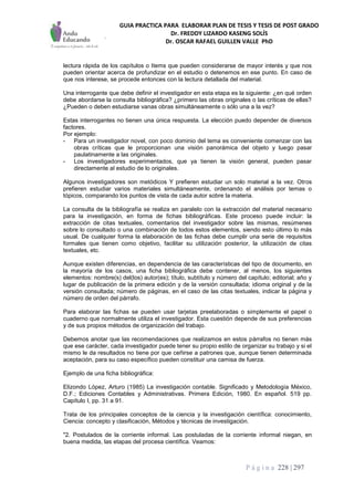 GUIA PRACTICA PARA ELABORAR PLAN DE TESIS Y TESIS DE POST GRADO
Dr. FREDDY LIZARDO KASENG SOLÍS
Dr. OSCAR RAFAEL GUILLEN VALLE PhD
P á g i n a 228 | 297
lectura rápida de los capítulos o Items que pueden considerarse de mayor interés y que nos
pueden orientar acerca de profundizar en el estudio o detenemos en ese punto. En caso de
que nos interese, se procede entonces con la lectura detallada del material.
Una interrogante que debe definir el investigador en esta etapa es la siguiente: ¿en qué orden
debe abordarse la consulta bibliográfica? ¿primero las obras originales o las críticas de ellas?
¿Pueden o deben estudiarse vanas obras simultáneamente o sólo una a la vez?
Estas interrogantes no tienen una única respuesta. La elección puedo depender de diversos
factores.
Por ejemplo:
- Para un investigador novel, con poco dominio del tema es conveniente comenzar con las
obras críticas que le proporcionan una visión panorámica del objeto y luego pasar
paulatinamente a las originales.
- Los investigadores experimentados, que ya tienen la visión general, pueden pasar
directamente al estudio de lo originales.
Algunos investigadores son metódicos Y prefieren estudiar un solo material a la vez. Otros
prefieren estudiar varios materiales simultáneamente, ordenando el análisis por temas o
tópicos, comparando los puntos de vista de cada autor sobre la materia.
La consulta de la bibliografía se realiza en paralelo con la extracción del material necesario
para la investigación, en forma de fichas bibliográficas. Este proceso puede incluir: la
extracción de citas textuales, comentarios del investigador sobre las mismas, resúmenes
sobre lo consultado o una combinación de todos estos elementos, siendo esto último lo más
usual. De cualquier forma la elaboración de las fichas debe cumplir una serie de requisitos
formales que tienen como objetivo, facilitar su utilización posterior, la utilización de citas
textuales, etc.
Aunque existen diferencias, en dependencia de las características del tipo de documento, en
la mayoría de los casos, una ficha bibliográfica debe contener, al menos, los siguientes
elementos: nombre(s) del(los) autor(es); título, subtítulo y número del capítulo; editorial; año y
lugar de publicación de la primera edición y de la versión consultada; idioma original y de la
versión consultada; número de páginas, en el caso de las citas textuales, indicar la página y
número de orden del párrafo.
Para elaborar las fichas se pueden usar tarjetas preelaboradas o simplemente el papel o
cuaderno que normalmente utiliza el investigador. Esta cuestión depende de sus preferencias
y de sus propios métodos de organización del trabajo.
Debemos anotar que las recomendaciones que realizamos en estos párrafos no tienen más
que ese carácter, cada investigador puede tener su propio estilo de organizar su trabajo y si el
mismo le da resultados no tiene por que ceñirse a patrones que, aunque tienen determinada
aceptación, para su caso específico pueden constituir una camisa de fuerza.
Ejemplo de una ficha bibliográfica:
Elizondo López, Arturo (1985) La investigación contable. Significado y Metodología México,
D.F.; Ediciones Contables y Administrativas. Primera Edición, 1980. En español. 519 pp.
Capítulo I, pp. 31 a 91.
Trata de los principales conceptos de la ciencia y la investigación científica: conocimiento,
Ciencia: concepto y clasificación, Métodos y técnicas de investigación.
"2. Postulados de la corriente informal. Las postuladas de la corriente informal niegan, en
buena medida, las etapas del procesa científica. Veamos:
 