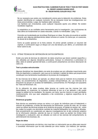 GUIA PRACTICA PARA ELABORAR PLAN DE TESIS Y TESIS DE POST GRADO
Dr. FREDDY LIZARDO KASENG SOLÍS
Dr. OSCAR RAFAEL GUILLEN VALLE PhD
P á g i n a 229 | 297
No es necesaria que exista una mentalización previa para la detección de problemas. Estas
pueden identificarse en cualquier momento. No es necesaria iniciar las investigaciones con
ideas preconcebidas. Luego, las hipótesis salen sobrando.
Las hipótesis san innecesarias, pues cualquier respuesta aparta una utilidad. No existen
resultadas negativas.
La estadística no es confiable cama herramienta para la investigación. Las conclusiones de
ésta última se fundamentan en casas reducidas, cuando no individuales." (pág. 7 J)
Coincide can la planteada par el profesar Rodríguez en clase. No estoy de acuerda en sentido
general, pero algunas planteamientos deben tomarse en cuenta. Es cierta que, en ocasiones,
se abusa de la estadística.
Como se puede apreciar en la ficha anterior. El primer párrafo contiene un resumen del
capítulo, a continuación sigue un bloque con una cita textual y por último, un comentario del
lector sobre la cita.
14.12 OTRAS TÉCNICAS DE OBTENCIÓN DE DATOS EMPÍRICOS
Existe una serie de técnicas de obtención de datos empíricos que tienen carácter específico y
son utilizadas por algunas disciplinas particulares. Aunque no entraremos a profundizar en
ellas, dado el carácter general del texto, a continuación presentamos una breve descripción de
cada una.
Test o pruebas estructuradas
Algunas disciplinas han desarrollado una serie de pruebas que son utilizadas mayormente para
fines de diagnóstico y evaluación, pero que por la cantidad y calidad de datos que proporcionan
constituyen una herramienta insustituible en el proceso de investigación.
En las Ciencias de la Salud, por ejemplo, se utilizan tests para la medición de la ansiedad, el
stress, los procedimientos de diagnóstico, pruebas antropométricas, etc. Las Ciencias de la
Educación se apoyan en pruebas de habilidades y conocimientos. En Psicología son populares
los Tests de Rorschach, etc.
En la utilización de estas pruebas debe tenerse en cuenta que las mismas han sido
desarrolladas, en ocasiones, en contextos diferentes al que va a ser aplicado y ello puede
sesgar la calidad de los resultados. Se requiere, por tanto, que los mismos no sean asimilados
mecánicamente, sino que sean adaptados a las condiciones y objetivos específicos de la
Investigación
Dinámicas grupales
Esta técnica se caracteriza porque se reúne a un grupo de individuos para el tratamiento o
solución de problemas, a través del intercambio de Información, puntos de vista, etc. En estos
casos se utilizan las técnicas propias de la dinámica de grupos, el trabajo en equipo, etc., sobre
las cuales ha surgido una abundante cantidad de material bibliográfico en las últimas décadas.
Este procedimiento es cuestionado por algunos investigadores por el alto contenido subjetivo
de la información obtenida, además de que en muchos casos se pierden los límites entre
investigación y evaluación, pero es utilizada con éxito en las ciencias del comportamiento, la
administración de empresas, etc.
Hojas de datos
Esta no es precisamente una técnica, sino mas bien un instrumento que se utiliza para resumir
o consolidar información que ha sido obtenida por otros medios. Los médicos, por ejemplo,
 