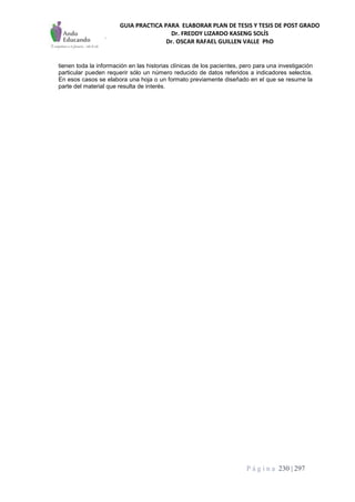 GUIA PRACTICA PARA ELABORAR PLAN DE TESIS Y TESIS DE POST GRADO
Dr. FREDDY LIZARDO KASENG SOLÍS
Dr. OSCAR RAFAEL GUILLEN VALLE PhD
P á g i n a 230 | 297
tienen toda la información en las historias clínicas de los pacientes, pero para una investigación
particular pueden requerir sólo un número reducido de datos referidos a indicadores selectos.
En esos casos se elabora una hoja o un formato previamente diseñado en el que se resume la
parte del material que resulta de interés.
 