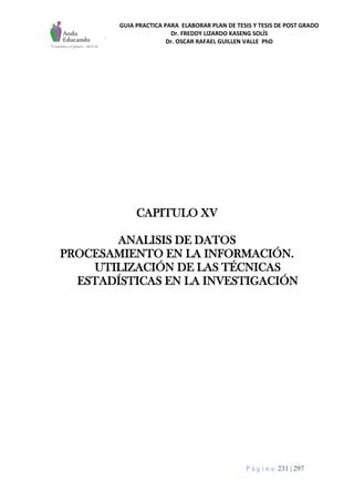 GUIA PRACTICA PARA ELABORAR PLAN DE TESIS Y TESIS DE POST GRADO
Dr. FREDDY LIZARDO KASENG SOLÍS
Dr. OSCAR RAFAEL GUILLEN VALLE PhD
P á g i n a 231 | 297
CAPITULO XV
ANALISIS DE DATOS
PROCESAMIENTO EN LA INFORMACIÓN.
UTILIZACIÓN DE LAS TÉCNICAS
ESTADÍSTICAS EN LA INVESTIGACIÓN
 