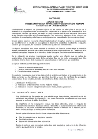 GUIA PRACTICA PARA ELABORAR PLAN DE TESIS Y TESIS DE POST GRADO
Dr. FREDDY LIZARDO KASENG SOLÍS
Dr. OSCAR RAFAEL GUILLEN VALLE PhD
P á g i n a 232 | 297
CAPITULO XV
ANALISIS DE DATOS
PROCESAMIENTO EN LA INFORMACIÓN. UTILIZACIÓN DE LAS TÉCNICAS
ESTADÍSTICAS EN LA INVESTIGACIÓN
Evidentemente, el objetivo del presente capítulo no es ofrecer un texto para el estudio de la
estadística. Su propósito consiste en familiarizar a los lectores en la aplicación de estas técnicas en la
investigación científica, de manera que estén en condiciones de elegir la más apropiada, de acuerdo
al tipo de datos disponibles y los fines del estudio. Pero un dominio adecuado de los mismos, con
propósitos de investigación, debe lograrse en textos y cursos especializados de mayor profundidad.
En este acápite creemos necesario enfatizar lo planteado en el capítulo anterior: no todos los datos
que se obtienen en el estudio son susceptibles de tratamiento estadístico, no obstante, en aquellos
casos en que sea posible, los niveles de cuantificación pueden ser bien diferentes.
En algunas situaciones sólo puede medirse la frecuencia, en otras se pueden llegar a establecer
análisis paramétricos; en otras sólo pueden realizarse pruebas no paramétricas, etc. La elección de la
estadística apropiada depende de la naturaleza de los datos y de los objetivos de la investigación.
De la utilización de pruebas inapropiadas puede resultar una inflación que no refleje las
características o las relaciones reales de las variables. Esta es, por tanto, una cuestión que debe
abordarse durante diseño de la investigación y su naturaleza es teórica más que estadística.
El capítulo está estructurado de la siguiente manera:
1. Técnicas de estadística descriptiva.
2. Técnicas para analizar relaciones (asociaciones) entre variables.
3. Procedimientos de muestreo.
En cualquier investigación que tenga algún nivel de análisis cuantitativo, el procesamiento de los
datos comienzo con las técnicas que permiten describir y poner de manifiesto las principales
características de las variables, tomadas individualmente. Entre esta técnica destacan:
 La distribución de frecuencias
 Las medidas de tendencia central (media, mediana, moda)
 Las medidas de variación o dispersión (desviación media, relativa y estándar).
15.1 DISTRIBUCIÓN DE FRECUENCIA
Una distribución de frecuencias es una relación entre determinadas características de las
variables o las unidades de observación y las veces (frecuencia) que ella aparece, que puede
expresarse en forma de tablas de gráficos.
Es importante en la investigación porque, los datos obtenidos, antes y después del
procesamiento estadístico (tablas de entrada y de salida) se suele representar de esta manera.
El conteo y la tabulación analizados en el capítulo anterior en relación, con la medición, es una
forma típica que adopta la distribución de frecuencias.
Para la confección de una distribución de frecuencias debe determinarse:
 Tipo de clases en que se agruparán los datos
 Cantidad de clases.
 Asignar los datos a cada clase y contarlos.
Desde el punto de vista conceptual, cada clase está asociada a cada uno de los diferentes
valores que puede tomar la variable.
 