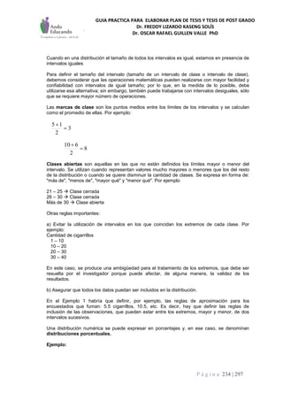 GUIA PRACTICA PARA ELABORAR PLAN DE TESIS Y TESIS DE POST GRADO
Dr. FREDDY LIZARDO KASENG SOLÍS
Dr. OSCAR RAFAEL GUILLEN VALLE PhD
P á g i n a 234 | 297
Cuando en una distribución el tamaño de todos los intervalos es igual, estamos en presencia de
intervalos iguales
Para definir el tamaño del intervalo (tamaño de un intervalo de clase o intervalo de clase),
debemos considerar que las operaciones matemáticas pueden realizarse con mayor facilidad y
confiabilidad con intervalos de igual tamaño; por lo que, en la medida de lo posible, debe
utilizarse esa alternativa; sin embargo, también puede trabajarse con intervalos desiguales, sólo
que se requiere mayor número de operaciones.
Las marcas de clase son los puntos medios entre los límites de los intervalos y se calculan
como el promedio de ellas. Por ejemplo:
3
2
15


8
2
610


Clases abiertas son aquellas en las que no están definidos los límites mayor o menor del
intervalo. Se utilizan cuando representan valores mucho mayores o menores que los del resto
de la distribución o cuando se quiere disminuir la cantidad de clases. Se expresa en forma de:
"más de", "menos de", "mayor qué" y "menor qué". Por ejemplo
21 – 25  Clase cerrada
26 – 30  Clase cerrada
Más de 30  Clase abierta
Otras reglas importantes:
a) Evitar la utilización de intervalos en los que coincidan los extremos de cada clase. Por
ejemplo:
Cantidad de cigarrillos
1 – 10
10 – 20
20 – 30
30 – 40
En este caso, se produce una ambigüedad para el tratamiento de los extremos, que debe ser
resuelta por el investigador porque puede afectar, de alguna manera, la validez de los
resultados.
b) Asegurar que todos los datos puedan ser incluidos en la distribución.
En el Ejemplo 1 habría que definir, por ejemplo, las reglas de aproximación para los
encuestados que fuman: 5.5 cigarrillos, 10.5, etc. Es decir, hay que definir las reglas de
inclusión de las observaciones, que pueden estar entre los extremos, mayor y menor, de dos
intervalos sucesivos.
Una distribución numérica se puede expresar en porcentajes y, en ese caso, se denominan
distribuciones porcentuales.
Ejemplo:
 