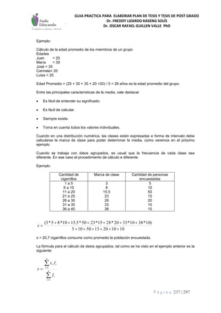 GUIA PRACTICA PARA ELABORAR PLAN DE TESIS Y TESIS DE POST GRADO
Dr. FREDDY LIZARDO KASENG SOLÍS
Dr. OSCAR RAFAEL GUILLEN VALLE PhD
P á g i n a 237 | 297
Ejemplo:
Cálculo de la edad promedio de los miembros de un grupo
Edades
Juan = 25
María = 30
José = 35
Carmela= 20
Luisa = 20
Edad Promedio = (25 + 30 + 35 + 20 +20) / 5 = 26 años es la edad promedio del grupo.
Entre las principales características de la media, vale destacar
 Es fácil de entender su significado.
 Es fácil de calcular.
 Siempre existe.
 Toma en cuenta todos los valores individuales.
Cuando en una distribución numérica, las clases están expresadas e forma de intervalo debe
calcularse la marca de clase para poder determinar la media, como veremos en el próximo
ejemplo.
Cuando se trabaja con datos agrupados, es usual que la frecuencia de cada clase sea
diferente. En ese caso el procedimiento de cálculo e diferente
Ejemplo:
Cantidad de
cigarrillos
Marca de clase Cantidad de personas
encuestadas
1 a 5
6 a 10
11 a 20
21 a 25
26 a 30
31 a 35
36 a 40
3
8
15.5
23
28
33
38
5
10
50
15
20
10
10
1010201550105
)10*3810*3320*2815*2350*5.1510*85*3(


x
x = 20,7 cigarrillos consume como promedio la población encuestada.
La fórmula para el cálculo de datos agrupados, tal como se ha visto en el ejemplo anterior es la
siguiente:




 n
i
i
n
i
ii
f
fx
x
1
1
 