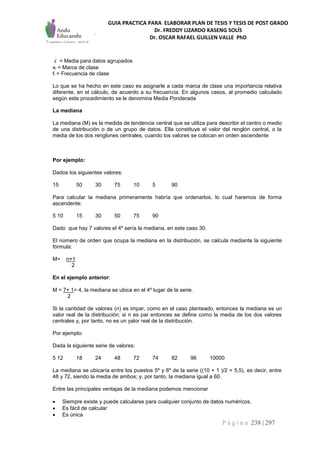 GUIA PRACTICA PARA ELABORAR PLAN DE TESIS Y TESIS DE POST GRADO
Dr. FREDDY LIZARDO KASENG SOLÍS
Dr. OSCAR RAFAEL GUILLEN VALLE PhD
P á g i n a 238 | 297
x = Media para datos agrupados
xi = Marca de clase
fi = Frecuencia de clase
Lo que se ha hecho en este caso es asignarle a cada marca de clase una importancia relativa
diferente, en el cálculo, de acuerdo a su frecuencia. En algunos casos, al promedio calculado
según este procedimiento se le denomina Media Ponderada
La mediana
La mediana (M) es la medida de tendencia central que se utiliza para describir el centro o medio
de una distribución o de un grupo de datos. Ella constituye el valor del renglón central, o la
media de los dos renglones centrales, cuando los valores se colocan en orden ascendente
Por ejemplo:
Dados los siguientes valores:
15 50 30 75 10 5 90
Para calcular la mediana primeramente habría que ordenarlos, lo cual haremos de forma
ascendente:
5 10 15 30 50 75 90
Dado que hay 7 valores el 4º sería la mediana, en este caso 30.
El número de orden que ocupa la mediana en la distribución, se calcula mediante la siguiente
fórmula:
M= n+1
2
En el ejemplo anterior:
M = 7+ 1= 4, la mediana se ubica en el 4º lugar de la serie.
2
Si la cantidad de valores (n) es impar, como en el caso planteado, entonces la mediana es un
valor real de la distribución; si n es par entonces se define como la media de los dos valores
centrales y, por tanto, no es un yalor real de la distribución.
Por ejemplo:
Dada la siguiente serie de valores:
5 12 18 24 48 72 74 82 96 10000
La mediana se ubicaría entre los puestos 5º y 6º de la serie ((10 + 1 )/2 = 5,5), es decir, entre
48 y 72, siendo la media de ambos; y, por tanto, la mediana igual a 60.
Entre las principales ventajas de la mediana podemos mencionar
 Siempre existe y puede calcularse para cualquier conjunto de datos numéricos.
 Es fácil de calcular
 Es única
 