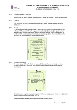 GUIA PRACTICA PARA ELABORAR PLAN DE TESIS Y TESIS DE POST GRADO
Dr. FREDDY LIZARDO KASENG SOLÍS
Dr. OSCAR RAFAEL GUILLEN VALLE PhD
P á g i n a 23 | 297
2.1.2 Página de respeto o Guardas
Son las hojas en blanco puestas entre las tapas o pastas, al principio y al final del documento
2.1.3 Cubierta
Esta página es opcional, contiene los mismos datos que la pasta y conserva la misma
distribución.
2.1.4 Portada
Es la página informativa del documento y proporciona los datos que permiten identificarlo.
Incluye el título, el subtítulo (si lo hay), el nombre de el (los) autor (es), el tipo de trabajo
realizado (tesis, monografía, trabajo, informe, etc.) y en algunas instituciones exigen el
nombre y título académico del director o asesor del trabajo. Estos elementos deben estar
centrados en la página y a una distancia equidistante
2.1.5 Página de dedicatoria
Su uso es opcional. En ella el autor o autores del trabajo, dedican su trabajo en forma
especial a personas o entidades. Se conservan las márgenes de las demás páginas
preliminares.
Consiste en una página muy especial para el autor del trabajo, pues ofrece su trabajo a un
grupo humano muy íntimo y familiar para él.
Generalmente se coloca en el margen inferior derecho de la página.
3 Cms.
4 Cms.
3Cms.
4Cms.
3 Cms.
4 Cms.
3Cms.
4Cms.
UNIVERSIDAD XXXX
ESCUELA DE POST GRADO
TECNICAS PARA LOGRAR
RELISMO VISUAL EN
IMÁGENES EN TERCERA
DIMENSIÓN
Victoria VALENCIA S.
Tesis para optar el titulo de
Maestro
Asesor: Helmuth TREFFTZ
1993
3 Cms.
4 Cms.
3Cms.
4Cms.
3 Cms.
4 Cms.
3Cms.
4Cms.
DEDICATORIA
A mi esposa, que me
apoyó durante el tiempo
que dedique a la
investigación
 