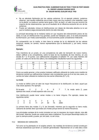 GUIA PRACTICA PARA ELABORAR PLAN DE TESIS Y TESIS DE POST GRADO
Dr. FREDDY LIZARDO KASENG SOLÍS
Dr. OSCAR RAFAEL GUILLEN VALLE PhD
P á g i n a 239 | 297
 No es afectada fácilmente por los valores extremos. En el ejemplo anterior, podemos
observar, que resulta indiferente que el dato mayor sea muy superior a los restantes, pues
no la afecta. La media en cambio sería igual a 1043, es decir, un valor muy por encima d la
mayoría de las observaciones, que es el resultado de la influencia exclusiva de uno de los
extremos.
 Puede ser calculada, incluso en distribuciones con clases de intervalos abiertos (a no ser
que la mediana caiga precisamente dentro de este intervalo).
La principal desventaja de la mediana radica en que requiere del ordenamiento previo de los
datos, lo cual, en distribuciones muy grandes, puede ser trabajoso; pero, si se está procesando
la información, por medio automatizados, el inconveniente puede considerarse irrelevante.
En comparación con la media, si bien tiene la ventaja de la no afectación de los valores
extremos, resulta, en cambio, menos representativa que la distribución y, por tanto, menos
confiable.
Ejemplo:
Tres miembros de un jurado, en una competencia de salto de trampolín de nueve metros,
deben calificar a los competidores, sobre la base de los resultados de tres intentos, en una
escala de 1 a 10 puntos. Las calificaciones otorgadas al saltador "A", por cada miembro del
jurado, en cada uno de los tres saltos y los estadígrafos resultantes fueron los siguientes:
S1 S2 S3 X M
J1
J2
J3
10
7
5
6
10
9
8
7
10
8
8
8
8
7
9
Como se puede apreciar, si los jurados hubiesen calificado utilizando la media como medida de
tendencia central sus calificaciones hubiesen sido consistentes pues es 8 en los tres casos, en
cambio de haber utilizado la mediana los tres serían diferentes (8,7 y 9).
La moda
La moda se define como el valor de mayor frecuencia en la distribución; es decir, aquel que
más veces aparece. Por ejemplo:
En la serie 2 2 2 4 6 7 7, la moda sería 2, pues
aparece tres veces; el resto aparece sólo una vez.
Una distribución puede tener varias modas o no tener ninguna. Por ejemplo, dadas las
siguientes series:
2 5 5 6 7 9 9 12
2 4 6 11 21 50 75 2000
La primera tiene dos modas: 5 y 9, (es bimodal); mientras que la segunda no tiene moda;
carecería de sentido decir que todas son modas porque tienen la misma frecuencia.
Las principales ventajas de la moda consisten en que no requieren de ningún cálculo, más allá
del conteo. Además, puede ser usada para datos cualitativos. Su principal desventaja radica, en
que no siempre existe y puede, por otro lado, no ser única.
15.2 MEDIDAS DE VARIACIÓN
Tal como se ha planteado en el acápite anterior, las medidas de tendencia central constituyen
técnicas estadísticas que tienen un carácter generalizador. Representan en un sólo dato a todo
 