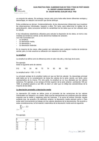 GUIA PRACTICA PARA ELABORAR PLAN DE TESIS Y TESIS DE POST GRADO
Dr. FREDDY LIZARDO KASENG SOLÍS
Dr. OSCAR RAFAEL GUILLEN VALLE PhD
P á g i n a 240 | 297
un conjunto de valores. Sin embargo, hemos visto como todos ellos tienen diferentes ventajas y
desventajas, en relación a la función que Se les atribuye.
Estos problemas se derivan, fundamentalmente, de las desviaciones (distancias) que muestran
las observaciones individuales, respecto a ellos. Por tanto, para determinar la validez de la
generalización, debe conocerse también la variabilidad de los datos que se han utilizado para
su cálculo.
A los indicadores estadísticos utilizados para calcular la dispersión de los datos, en torno a las
medidas de tendencia central, se les denomina medidas de variación.
Las más Conocidas son:
- La amplitud,
- La desviación media,
- La desviación y
- La desviación estándar.
En la mayoría de los casos, ellas pueden ser calculadas para cualquier medida de tendencia
central, pero, lo más usual es su utilización con respecto a la media.
La amplitud
La amplitud se define como la diferencia entre el valor más alto y más bajo de la serie.
Por ejemplo:
Dada la siguiente serie de valores:
512 18 24 48 72 74 82 96 100
La amplitud sería = 100 – 5 = 95
La principal ventaja de la amplitud radica en que es fácil de calcular. Su desventaja principal
está dada por la no consideración de todos los valores de la serie; siendo, por tanto, poco
representativa de la misma. Por otra parte, la amplitud se ve muy afectada por los valores
extremos. Por ejemplo, si se variase el límite superior de la serie anterior, cambiando 100 por
1000, la amplitud pasaría a ser 995, es decir un valor que no refleja las características de la
mayoría de los datos
La desviación promedio o desviación media
La desviación (D) media se define como el promedio de las variaciones de los valores
individuales con respecto a su media. Dado que las desviaciones son positivas para los valores
mayores que la media y negativas para los menores, Y la suma de ambos coincide, resulta
evidente que, de acuerdo a la definición anterior, la desviación media siempre sería o. Para
evitar este inconveniente se trabaja con los valores absolutos de la desviaciones. De acuerdo a
estas consideraciones, la formulación matemática de la desviación media sería la siguiente:
n
IXx
x
n
i
i

 1
Por ejemplo:
X xj-X Ixj-XI
I
12 -3 3
14 -1 1
16 1 1
15 O O
 
