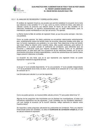 GUIA PRACTICA PARA ELABORAR PLAN DE TESIS Y TESIS DE POST GRADO
Dr. FREDDY LIZARDO KASENG SOLÍS
Dr. OSCAR RAFAEL GUILLEN VALLE PhD
P á g i n a 243 | 297
15.3.1 EL ANÁLISIS DE REGRESIÓN Y CORRELACIÓN LINEAL
El análisis de regresión lineal es una prueba que permite establecer la ecuación de la recta
que relaciona a dos variables "x" e "y" que, como su mismo nombre lo indica, sólo debe ser
utilizada cuando se presume una relación lineal. El hecho de que dos variables no se
relacionen linealmente, no significa necesariamente que no estén relacionadas, pues, la
interrelación puede manifestarse en otro tipo de función. Por ejemplo
La flecha ilustra la falta de sentido de regresión lineal, ya que los puntos semejan, más bien,
una parábola.
Como se puede apreciar, los datos anteriores se encuentran relacionados estrechamente;
pero, evidentemente carece de sentido tratar de encontrar relaciones lineales entre ellos; ya
que, la función representa una parábola y no una recta. Para determinar el tipo de función
que mejor refleja la relación entre nuestros datos, ellos pueden plotearse, para estimar él
gráficamente o se puede calcular el coeficiente de correlación, para diferentes tipos de
funciones y seleccionar aquel que mejores resultados ofrezca. Como se ha planteado
anteriormente, en este texto sólo nos ocuparemos de las relaciones lineales, por lo que se
recomienda profundizar el textos especializados, cuando las características de nuestros datos
hagan presumir relaciones no lineales.
La ecuación de una recta, que es la que representa una regresión lineal, se puede
representar mediante la siguiente fórmula:
y = a + bx
en la que "y" es la variable dependiente, "a" es una constante, "x" es la variable independiente
y "b" es la pendiente de la recta; es decir, una medida de la variación de "y" por cada unidad
de variación de "x".
Las fórmulas para calcular b y a son las siguientes:
 
  


 22
)(*
)(*)(**
ii
iiii
xxn
yxyxn
b
n
xby
a
ii 

*
Como se puede apreciar, es imprescindible calcular primero "b" para poder determinar "a".
Algunas de las preguntas más importantes que se plantean los investigadores, al tratar con
indicadores estadísticos son las siguientes: ¿cuán confiables son los resultados obtenidos?,
¿en qué medida la ecuación de la función obtenida, refleja realmente la relación entre
nuestros datos?
Se responde a estas preguntas calculando los coeficientes de correlación. Para una relación
lineal simple (entre dos variables), se utiliza el Coeficiente de correlación simple (r), el cual
se calcula mediante la expresión:
  
  



2222
)(*)(*
)(*)(**
iiii
iiii
yynxxn
yxyxn
r
 