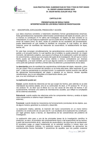 GUIA PRACTICA PARA ELABORAR PLAN DE TESIS Y TESIS DE POST GRADO
Dr. FREDDY LIZARDO KASENG SOLÍS
Dr. OSCAR RAFAEL GUILLEN VALLE PhD
P á g i n a 249 | 297
CAPITULO XVI
PRESENTACION DE RESULTADOS
INTERPRETACION DE LOS RESULTADOS DE INVESTIGACION
16.1 DESCRIPCIÓN, EXPLICACIÓN, PREDICCIÓN Y ACCIÓN
Los datos empíricos sometidos a tratamiento estadístico forman generalizaciones empíricas.
Estas generalizaciones representan determinadas características del objeto de estudio, pero en
si mismas no constituyen 01 fin último del investigador. El objetivo de éste consiste en su
interpretación, lo cual implica la explicación que se puede derivar de ellas ya la que los datos le
sirven de materia prima. Es decir, recién en posesión de los resultados del procesamiento,
puede determinarse en qué medida la hipótesis se comprobó, lo cual implica, en última
instancia, poner de manifiesto las relaciones de causa-efecto, el establecimiento de leyes,
teorías, etc.
En esta fase convergen simultáneamente: las generalizaciones empíricas, los supuestos de
partida y el encuadre teórico; lo cual significa que el análisis no puede prescindir, en ningún
momento, del elemento subjetivo, que supone el enfoque de la explicación a partir del sistema
de conocimientos y valores que son propios del sujeto de la investigación. De ahí que un mismo
hecho pueda ser interpretado de manera distinta e incluso contradictoria por diversos
investigadores, y la razón también, por la que algunos autores no consideran a la explicación
como parte del quehacer científico y limitan éste a la obtención y procesamiento de los datos.
La descripción pone de manifiesto las características individuales del objeto, responde ¿cómo
son las cosas? Pero la actividad del científico no se limita esta tarea, debe responder al ¿por
qué?, y ésta es precisamente su principal función. La explicación supone avanzar más allá de
las apariencias fenomenológicas del objeto y penetrar en su esencia, develar aquellas
características, que no son asequibles a la observación directa, pero
que, a su vez constituyen su núcleo.
La explicación puede ser:
Causal, cuando devela las relaciones por las que surgen los hechos, pero además no ve esta
interrelación de manera aislada, sino en su continuidad. Es decir, si "A" produce "X", "X" él su
vez produce "Z", es decir que el efecto es a su vez causa de otra serie de hechos Y así
sucesivamente, formando una cadena de interrelaciones causales, que reflejan la complejidad
de los sistemas estudiados.
Estructural, cuando explica las relaciones entre los componentes internos y analiza al objeto
como componente un sistema mayor (relaciones
externas).
Funcional, cuando devela los mecanismos de funcionamiento (conductas) de los objetos, que,
de alguna manera, garantizan su evolución y desarrollo.
La explicación implica, además, la inserción del nuevo conocimiento en un marco teórico
existente o la construcción de uno para ese fin. Los resultados de la explicación los constituyen,
por regla general, leyes o teorías, en dependencia de las características del problema de
investigación.
La explicación abre paso a una de las principales tareas de la investigación científica: la
predicción, es decir, el pronóstico del comportamiento futuro o del acaecimiento de los hechos,
a partir del reconocimiento de la:, relaciones de causa-efecto y de otros tipos de correlaciones.
El pronóstico juega un papel fundamental, en la actividad científica e incluso tiene una
importante connotación práctica. La predicción supone la posibilidad de aprovechar los
acontecimientos futuros favorables Y prevenirnos de aquellos, que nos pueden ocasionar
 