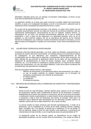 GUIA PRACTICA PARA ELABORAR PLAN DE TESIS Y TESIS DE POST GRADO
Dr. FREDDY LIZARDO KASENG SOLÍS
Dr. OSCAR RAFAEL GUILLEN VALLE PhD
P á g i n a 250 | 297
dificultades. Ejemplos típicos son, por ejemplo: el pronóstico meteorológico, el clínico, el que
tiene fines de planificación económica, etc.
La explicación también es la base para poder encontrar la posible utilidad del conocimiento
científico, su paso a la investigación tecnológica y de ahí a la producción o aplicación para la
satisfacción de las necesidades del desarrollo económico y social.
En el paso de las generalizaciones empíricas a las teóricas, no caben otros medios que los
vinculados al pensamiento racional, los cuales por razones de conveniencia didáctica, mas que
estrictamente epistemológicas, denominaremos de aquí en adelante, métodos teóricos. La
interpretación es, por tanto, una actividad eminentemente intelectual, de la cual no puede
prescindirse, y que, a pesar de las exigencias a la objetividad presenta, como ya se ha
señalado, un alto contenido subjetivo. De ahí la importancia del dominio de los métodos
teóricos de investigación, que constituyen nuestra herramienta principal en esta fase y, que en
algunos textos de investigación ni siquiera son mencionados, mucho menos considerados como
tales.
16.2 LOS MÉTODOS TEÓRICOS DE INVESTIGACIÓN
Constituyen ante todo métodos generales y, por tanto, deben ser utilizados, necesariamente, en
el proceso de creación del nuevo conocimiento. Los métodos teóricos son inherentes al método
de investigación, no son alternativos sino necesarios. Independientemente de los
procedimientos que se utilicen para la obtención y procesamiento de los datos empíricos, son
estos métodos los que permiten la elaboración teórica de los datos, los que posibilitan la
elaboración de generalizaciones en forma de teorías, hipótesis, leyes, conceptos, hechos
científicos, etc., y en tal sentido se manifiesta su carácter general. La mayoría de los métodos
teóricos son componentes, a su vez, del método dialéctico, y para otros autores constituyen los
procedimientos más generales de investigación.
Entre los principales métodos teóricos, cabe destacar:
- Métodos de pensamiento (o procedimientos lógicos del pensamiento), los cuales, a
su vez, se pueden subdividir en métodos relacionados con la formación de
conceptos y proposiciones y los métodos de razonamiento.
- El método histórico.
- La modelación.
- El enfoque de sistemas
16.2.1 MÉTODOS RELACIONADOS CON LA FORMACIÓN DE CONCEPTOS Y PROPOSICIONES
1. Abstracción
Desde el punto de vista etimológico, abstraer significa sacar, separar; es así que método
de pensamiento significa aislar mentalmente la esencia de los fenómenos o procesos,
despojándolo de lo casual, para alcanzar su forma pura, que es la que forma el concepto.
La abstracción implica la generalización, la determinación de las características comunes
y necesarias a toda la serie de fenómenos que forman el concepto. Entre éste y el
fenómeno real la diferencia está representada por los elementos casuales, ajenos a la
totalidad, propios sólo de un objeto específico o de un grupo de ellos.
La ciencia emplea los datos empíricos para formular generalizaciones, a través de la
abstracción, que se manifiestan en la forma de las ideas científicas (teorías, hipótesis,
leyes, conceptos, etc.). Por ejemplo, el estudio de un espécimen "X" de una familia "A"
sólo es relevante, desde el punto de vista científico, para determinar y comprender las
características de toda la familia, no por el significado propio de particularidades de "X"
La abstracción puede ser de diversos grados, en dependencia de los niveles de
generalidad resultantes y de los vínculos entre los fenómenos ¡J los cuales se refiere la
 