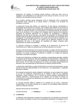 GUIA PRACTICA PARA ELABORAR PLAN DE TESIS Y TESIS DE POST GRADO
Dr. FREDDY LIZARDO KASENG SOLÍS
Dr. OSCAR RAFAEL GUILLEN VALLE PhD
P á g i n a 251 | 297
abstracción. Por ejemplo, el concepto animal involucra a todos los seres vivos no
vegetales, el de vertebrados es un subconjunto de él, del que se deriva, a su vez, el de
mamífero y de éste último el de ser humano
En la práctica científica puede distinguirse entre la abstracción total () abstracción
propiamente dicha -definida en el párrafo anterior y vinculada a la formación de
conceptos- y la formal.
La abstracción formal está referida a la separación de sólo algunas características o
propiedades de los fenómenos a estudiar, que no deben estar presente en el proceso de
investigación. Por ejemplo: para el estudio del comportamiento de la economía peruana
en 1998, es necesario analizar si es conveniente o no abstraerse del tipo de industria o
sector de la economía o si se realiza de la totalidad; para el estudio de la deserción
estudiantil es necesario determinar en el proceso de investigación si debemos
abstraemos del sexo de los alumnos o del régimen de propiedad. La abstracción debe
realizarse sólo de aquellas características que no sean relevantes para el resultado de la
investigación. En los ejemplos anteriores, si el sector de la economía es relevante no es
posible abstraerse de este factor; si se supone que la deserción presenta una alta
dependencia del sexo o del régimen de propiedad del colegio, entonces estas
características no pueden ser abstraídas
Lo abstracto constituye el resultado o producto de la abstracción. El proceso de
conocimiento de un objeto se caracteriza por el tránsito abstracto a lo concreto
El primer nivel del conocimiento es lo concreto sensorial. La imagen sensorial concreta de
la realidad es el punto de partida del proceso de conocimiento en la que se relacionan lo
necesario y lo causal, lo general y lo particular, lo estable y lo mutable; los aspectos
esenciales y secundarios del objeto.
A través de la abstracción se obtienen las cualidades y regularidades generales, estables
y necesarias de los fenómenos. Ella permite expresar las características y relaciones del
fenómeno en forma aislada, pura, sin la multiplicidad de relaciones que caracterizan al
todo concreto. Por tal motivo la abstracción nos ofrece una imagen esquematizada del
fenómeno, pero que justamente por ello expresa una relación esencial de éste.
La abstracción desempeña un papel fundamental en el proceso del conocimiento, ya que
permite precisar las particularidades de los fenómenos, sus regularidades y cualidades
generales y estables.
Sin embargo la abstracción resulta unilateral e insuficiente, ya que el papel de la ciencia
no es dar una explicación reduccionista de la realidad a partir de sus cualidades
abstractas y leyes empíricas. Por el contrario la ciencia persigue representarse las
múltiples relaciones y determinaciones de la realidad. Por tal motivo el proceso de
conocimiento no concluye en la abstracción sino en la vuelta a lo concreto, pero esta vez
a lo concreto pensado.
Lo concreto pensado refleja la realidad en la variedad de sus nexos y relaciones
fundamentales. Lo concreto pensado es la síntesis de innumerables determinaciones,
siendo la unidad de lo diverso.
Esquema del proceso de conocimiento
Concreto sensorial Abstracción Concreto pensado
2. La definición
La definición está íntimamente vinculada con la abstracción. Su resultado es la formación
de conceptos, que reflejan el conjunto de características abstraídas y se designan con un
 