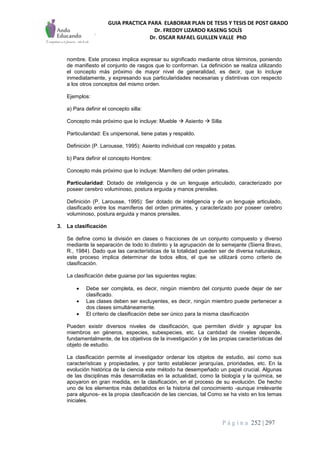 GUIA PRACTICA PARA ELABORAR PLAN DE TESIS Y TESIS DE POST GRADO
Dr. FREDDY LIZARDO KASENG SOLÍS
Dr. OSCAR RAFAEL GUILLEN VALLE PhD
P á g i n a 252 | 297
nombre. Este proceso implica expresar su significado mediante otros términos, poniendo
de manifiesto el conjunto de rasgos que lo conforman. La definición se realiza utilizando
el concepto más próximo de mayor nivel de generalidad, es decir, que lo incluye
inmediatamente, y expresando sus particularidades necesarias y distintivas con respecto
a los otros conceptos del mismo orden.
Ejemplos:
a) Para definir el concepto silla:
Concepto más próximo que lo incluye: Mueble  Asiento  Silla
Particularidad: Es unipersonal, tiene patas y respaldo.
Definición (P. Larousse, 1995): Asiento individual con respaldo y patas.
b) Para definir el concepto Hombre:
Concepto más próximo que lo incluye: Mamífero del orden primates.
Particularidad: Dotado de inteligencia y de un lenguaje articulado, caracterizado por
poseer cerebro voluminoso, postura erguida y manos prensiles.
Definición (P. Larousse, 1995): Ser dotado de inteligencia y de un lenguaje articulado,
clasificado entre los mamíferos del orden primates, y caracterizado por poseer cerebro
voluminoso, postura erguida y manos prensiles.
3. La clasificación
Se define como la división en clases o fracciones de un conjunto compuesto y diverso
mediante la separación de todo lo distinto y la agrupación de lo semejante (Sierra Bravo,
R., 1984). Dado que las características de la totalidad pueden ser de diversa naturaleza,
este proceso implica determinar de todos ellos, el que se utilizará como criterio de
clasificación.
La clasificación debe guiarse por las siguientes reglas:
 Debe ser completa, es decir, ningún miembro del conjunto puede dejar de ser
clasificado.
 Las clases deben ser excluyentes, es decir, ningún miembro puede pertenecer a
dos clases simultáneamente.
 El criterio de clasificación debe ser único para la misma clasificación
Pueden existir diversos niveles de clasificación, que permiten dividir y agrupar los
miembros en géneros, especies, subespecies, etc. La cantidad de niveles depende,
fundamentalmente, de los objetivos de la investigación y de las propias características del
objeto de estudio.
La clasificación permite al investigador ordenar los objetos de estudio, así como sus
características y propiedades, y por tanto establecer jerarquías, prioridades, etc. En la
evolución histórica de la ciencia este método ha desempeñado un papel crucial. Algunas
de las disciplinas más desarrolladas en la actualidad, como la biología y la química, se
apoyaron en gran medida, en la clasificación, en el proceso de su evolución. De hecho
uno de los elementos más debatidos en la historia del conocimiento -aunque irrelevante
para algunos- es la propia clasificación de las ciencias, tal Como se ha visto en los temas
iniciales.
 