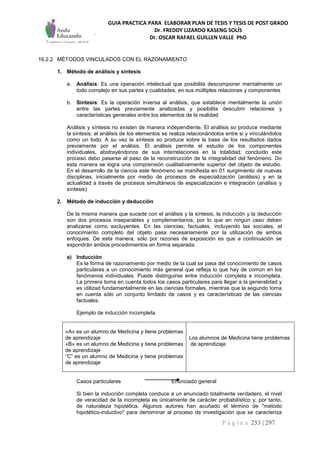 GUIA PRACTICA PARA ELABORAR PLAN DE TESIS Y TESIS DE POST GRADO
Dr. FREDDY LIZARDO KASENG SOLÍS
Dr. OSCAR RAFAEL GUILLEN VALLE PhD
P á g i n a 253 | 297
16.2.2 MÉTODOS VINCULADOS CON EL RAZONAMIENTO
1. Método de análisis y síntesis
a. Análisis: Es una operación intelectual que posibilita descomponer mentalmente un
todo complejo en sus partes y cualidades, en sus múltiples relaciones y componentes
b. Síntesis: Es la operación inversa al análisis, que establece mentalmente la unión
entre las partes previamente analizadas y posibilita descubrir relaciones y
características generales entre los elementos de la realidad
Análisis y síntesis no existen de manera independiente. El análisis so produce mediante
la síntesis: el análisis de los elementos se realiza relacionándolos entre si y vinculándolos
como un todo. A su vez la síntesis so produce sobre la base de los resultados dados
previamente por el análisis. El análisis permite el estudio de los componentes
individuales, abstrayéndonos de sus interrelaciones en la totalidad; concluido este
proceso debo pasarse al paso de la reconstrucción de la integralidad del fenómeno. Do
esta manera se logra una comprensión cualitativamente superior del objeto de estudio.
En el desarrollo de la ciencia este fenómeno se manifiesta en 01 surgimiento de nuevas
disciplinas, inicialmente por medio de procesos de especialización (análisis) y en la
actualidad a través de procesos simultáneos de especialización e integración (análisis y
síntesis)
2. Método de inducción y deducción
De la misma manera que sucede con el análisis y la síntesis, la inducción y la deducción
son dos procesos inseparables y complementarios, por lo que en ningún caso deben
analizarse como excluyentes. En las ciencias; factuales, incluyendo las sociales, el
conocimiento completo del objeto pasa necesariamente por la utilización de ambos
enfoques. De esta manera, sólo por razones de exposición es que a continuación se
expondrán ambos procedimientos en forma separada.
a) Inducción
Es la forma de razonamiento por medio de la cual se pasa del conocimiento de casos
particulares a un conocimiento más general que refleja lo que hay de común en los
fenómenos individuales. Puede distinguirse entre inducción completa e incompleta.
La primera toma en cuenta todos los casos particulares para llegar a la generalidad y
es utilizad fundamentalmente en las ciencias formales, mientras que la segundo toma
en cuenta sólo un conjunto limitado de casos y es características de las ciencias
factuales.
Ejemplo de inducción incompleta
«A» es un alumno de Medicina y tiene problemas
de aprendizaje
«B» es un alumno de Medicina y tiene problemas
de aprendizaje
“C” es un alumno de Medicina y tiene problemas
de aprendizaje
Los alumnos de Medicina tiene problemas
de aprendizaje
Casos particulares Enunciado general
Si bien la inducción completa conduce a un enunciado totalmente verdadero, el nivel
de veracidad de la incompleta es únicamente de carácter probabilístico y, por tanto,
de naturaleza hipotética. Algunos autores han acuñado el término de "método
hipotético-inductivo" para denominar al proceso de investigación que se caracteriza
 