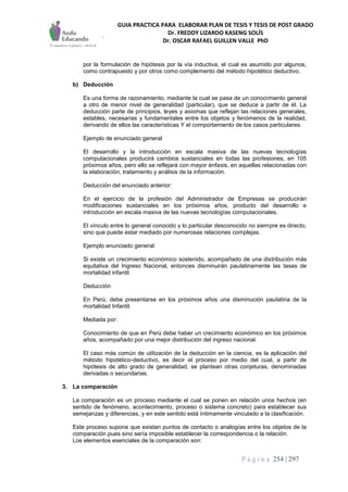 GUIA PRACTICA PARA ELABORAR PLAN DE TESIS Y TESIS DE POST GRADO
Dr. FREDDY LIZARDO KASENG SOLÍS
Dr. OSCAR RAFAEL GUILLEN VALLE PhD
P á g i n a 254 | 297
por la formulación de hipótesis por la vía inductiva, el cual es asumido por algunos,
como contrapuesto y por otros como complemento del método hipotético deductivo.
b) Deducción
Es una forma de razonamiento, mediante la cual se pasa de un conocimiento general
a otro de menor nivel de generalidad (particular), que se deduce a partir de él. La
deducción parte de principios, leyes y axiomas que reflejan las relaciones generales,
estables, necesarias y fundamentales entre los objetos y fenómenos de la realidad,
derivando de ellos las características Y el comportamiento de los casos particulares.
Ejemplo de enunciado general
El desarrollo y la introducción en escala masiva de las nuevas tecnologías
computacionales producirá cambios sustanciales en todas las profesiones, en 105
próximos años, pero ello se reflejará con mayor énfasis, en aquellas relacionadas con
la elaboración, tratamiento y análisis de la información.
Deducción del enunciado anterior:
En el ejercicio de la profesión del Administrador de Empresas se producirán
modificaciones sustanciales en los próximos años, producto del desarrollo e
introducción en escala masiva de las nuevas tecnologías computacionales.
El vínculo entre lo general conocido y lo particular desconocido no siempre es directo,
sino que puede estar mediado por numerosas relaciones complejas.
Ejemplo enunciado general:
Si existe un crecimiento económico sostenido, acompañado de una distribución más
equitativa del Ingreso Nacional, entonces disminuirán paulatinamente las tasas de
mortalidad infantil.
Deducción
En Perú, debe presentarse en los próximos años una disminución paulatina de la
mortalidad Infantil.
Mediada por:
Conocimiento de que en Perú debe haber un crecimiento económico en los próximos
años, acompañado por una mejor distribución del ingreso nacional.
El caso más común de utilización de la deducción en la ciencia, es la aplicación del
método hipotético-deductivo, es decir el proceso por medio del cual, a partir de
hipótesis de alto grado de generalidad, se plantean otras conjeturas, denominadas
derivadas o secundarias.
3. La comparación
La comparación es un proceso mediante el cual se ponen en relación unos hechos (en
sentido de fenómeno, acontecimiento, proceso o sistema concreto) para establecer sus
semejanzas y diferencias, y en este sentido está íntimamente vinculado a la clasificación.
Este proceso supone que existan puntos de contacto o analogías entre los objetos de la
comparación pues sino sería imposible establecer la correspondencia o la relación.
Los elementos esenciales de la comparación son:
 