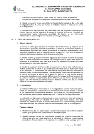 GUIA PRACTICA PARA ELABORAR PLAN DE TESIS Y TESIS DE POST GRADO
Dr. FREDDY LIZARDO KASENG SOLÍS
Dr. OSCAR RAFAEL GUILLEN VALLE PhD
P á g i n a 255 | 297
- Los hechos que se comparan, de las cuales una hace de patrón de referencia.
- El criterio de comparación que tiene las mismas características de la clasificación.
El método comparativo es de gran utilidad en la actividad investigativa. De hecho toda
investigación incluye de una u otra manera la medición y ésta no es más que una forma
de la comparación.
La comparación no sólo contribuye a la clasificación, sino que de manera conjunta con el
método histórico permite establecer la causa de muchos fenómenos y predecir su
comportamiento futuro, habiéndose convertido, de hecho, en un instrumento
indispensable en las investigaciones naturales, sociales y tecnológicas.
16.2.3 OTROS MÉTODOS TEÓRICOS
1. Método histórico
Es el que se utiliza para estudiar la trayectoria de los fenómenos y procesos en el
decursar de su aparición y desarrollo. Este método se deriva de la concepción dialéctica y
materialista del desarrollo, que concibe la naturaleza, la sociedad y el pensamiento como
fenómenos no estáticos, sino en constante cambio, en evolución, y por tanto el estudio de
cualquier objeto debe realizarse a la luz de esta característica.
El método histórico y los procedimientos lógicos del pensamiento no están divorciados
entre si, sino se condicionan mutuamente. La investigación de un objeto debe reproducir
el proceso de su desarrollo, pero para llegar a conocer esta evolución deben conocerse
las características esenciales del mismo.
El estudio de cualquier fenómeno debe comenzar por su forma más evolucionada o
madura, es decir por la actual, ya que en ella está presente la esencia de todas las fases
de su desarrollo. El conocimiento de esta esencia sólo puede realizarse mediante la
utilización de los procedimientos lógicos. Una vez obtenida una primera aproximación de
la esencia se procede al estudio de su evolución histórica, lo cual permite alcanzar
aproximaciones cada vez más exactas del fenómeno. Por otra parte el mismo estudio de
la evolución requiere necesariamente de la utilización de los mismos procedimientos
lógicos. De esta manera los métodos lógico e histórico forman parte de una misma
unidad: el proceso de conocimiento del objeto.
2. La modelación
El modelo científico es un instrumento de la investigación de carácter material o teórico,
creado por los científicos para reproducir el fenómeno que se está estudiando. El modelo
es una reproducción simplificada de la realidad, que cumple una función cognoscitiva, ya
que permite descubrir y estudiar nuevas relaciones y cualidades del objeto de estudio.
La modelación es el proceso mediante el cual se crean modelos con vistas a investigar la
realidad, porque no puede ser estudiado en su forma pura real o porque e más fácil
estudiarla por medio del modelo. El modelo debe reproducir la características y relaciones
esenciales del objeto real para que sirva adecuadamente a los fines de la investigación.
Tipos de modelos
a) Modelo icónico. Es una reproducción a escala real del objeto. El modelo muestra la
misma figura, proporciones y características del objeto original.
b) Modelo analógico. No es una reproducción detallada de todas las cualidades del
sistema real, sino que refleja solamente la estructura de relaciones y determinadas
propiedades fundamentales de la realidad. Se establece una analogía entre el
 