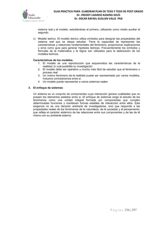 GUIA PRACTICA PARA ELABORAR PLAN DE TESIS Y TESIS DE POST GRADO
Dr. FREDDY LIZARDO KASENG SOLÍS
Dr. OSCAR RAFAEL GUILLEN VALLE PhD
P á g i n a 256 | 297
sistema real y el modelo, estudiándose el primero, utilizando como medio auxiliar el
segundo.
c) Modelo teórico. El modelo teórico utiliza símbolos para designar las propiedades del
sistema real que se desea estudiar. Tiene la capacidad de representar las
características y relaciones fundamentales del fenómeno, proporcionar explicaciones
y sirve como guía para generar hipótesis teóricas. Frecuentemente los símbolos y
fórmulas de la matemática y la lógica son utilizados para la elaboración de los
modelos teóricos.
Características de los modelos.
1. El modelo es una reproducción que esquematiza las características de la
realidad, lo cual posibilita su investigación.
2. El modelo debe ser operativo y mucho más fácil de estudiar que el fenómeno o
proceso real.
3. Un mismo fenómeno de la realidad puede ser representado por varios modelos,
inclusive contradictorios entre sí.
4. Un modelo puede representar a varios sistemas reales
3. El enfoque de sistemas
Un sistema es un conjunto de componentes cuya interacción genera cualidades que no
poseen los elementos aislados entre si. El enfoque de sistemas exige el estudio de los
fenómenos como una unidad integral formada por componentes que cumplen
determinadas funciones y mantienen formas estables de interacción entre ellos. Esta
exigencia no es una decisión arbitraria de investigadores, sino que responde a las
propiedades reales de los fenómenos de la naturaleza, de la sociedad y el pensamiento;
que refleja el carácter sistémico de las relaciones entre sus componentes y de las de él
mismo con su ambiente externo.
 