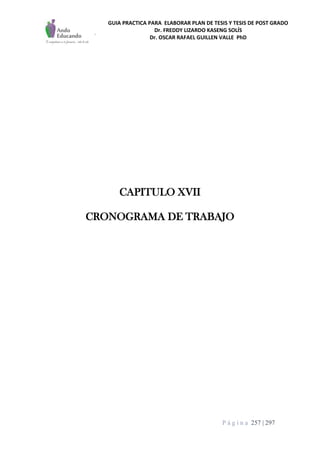 GUIA PRACTICA PARA ELABORAR PLAN DE TESIS Y TESIS DE POST GRADO
Dr. FREDDY LIZARDO KASENG SOLÍS
Dr. OSCAR RAFAEL GUILLEN VALLE PhD
P á g i n a 257 | 297
CAPITULO XVII
CRONOGRAMA DE TRABAJO
 