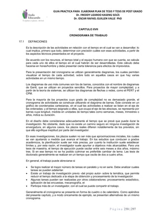GUIA PRACTICA PARA ELABORAR PLAN DE TESIS Y TESIS DE POST GRADO
Dr. FREDDY LIZARDO KASENG SOLÍS
Dr. OSCAR RAFAEL GUILLEN VALLE PhD
P á g i n a 258 | 297
CAPITULO XVII
CRONOGRAMA DE TRABAJO
17.1 DEFINICIONES
Es la descripción de las actividades en relación con el tiempo en el cual se van a desarrollar; lo
cual implica, primero que todo, determinar con precisión cuáles son esas actividades, a partir de
los aspectos técnicos presentados en el proyecto.
De acuerdo con los recursos, el tiempo total y el equipo humano con que se cuenta, se calcula
para cada uno de ellos el tiempo en el cual habrán de ser desarrolladas. Este cálculo debe
hacerse en horas/hombre y debe presentar cierta tolerancia para efectos de imprevistos.
Para la presentación del cronograma se utilizan generalmente diagramas, los cuales permiten
visualizar el tiempo de cada actividad, sobre todo en aquellos casos en que hay varias
actividades en un mismo tiempo.
Los diagramas de uso más comunes son los de barras, conocidos con el nombre de diagramas
de Gantt, que se utilizan en proyectos sencillos. Para proyectos de mayor complejidad, y a
partir de la teoría de sistemas, se utilizan los diagramas de flechas o redes, como el PERT y el
CPM.
Para la mayoría de los proyectos cuyo grado de complejidad no es demasiado grande, el
cronograma de actividades se construye utilizando el diagrama de barras. Éste consiste en un
gráfico de coordenadas cartesianas, en el cual las actividades a realizar se listan en el eje de
las ordenadas; y el tiempo asignado a ellas, que ocupa el eje de las abscisas, se representa por
barras cuya longitud, medida en unidades de tiempo tales como semanas, meses, trimestres o
años, indica su duración.
En el diseño debe considerarse adecuadamente el tiempo que se prevé que puede durar la
investigación. No obstante, dado que no existe un camino seguro en ninguna investigación de
envergadura, en algunos casos, los plazos reales difieren notablemente de los previstos, sin
que ello signifique ineptitud por parte del investigador.
En esas investigaciones, los plazos suelen no ser más que aproximaciones iniciales, los cuales
se van ajustando a medida que avanza el trabajo. En los estudios que conducen a grados
académicos, la planificación suele ser más precisa, por cuanto la institución suele establecer
límites y, por esta razón, el investigador suele apuntar a objetivos más alcanzables. Para una
tesis de maestría, el tiempo de ejecución puede oscilar entre seis meses a dos años, máximo
tres. Si en ese tiempo no se ha podido culminar es preferible cambiar de tema. Las tesis de
doctorado generalmente se realizan en un tiempo que oscila de dos a cuatro años.
En general, el trabajo puede abreviarse si
 Se logra realizar el mayor número de tareas en paralelo y no en serie. Debe analizar cuales
tareas se pueden adelantar.
 Existe un trabajo de investigación previo -del propio autor- sobre la temática, que permite
reducir el tiempo dedicado a la etapa de obtención y procesamiento de la investigación
 Algunas tareas pueden ser realizadas por otros colaboradores: procesamiento estadístico,
aplicación de las encuestas, mecanografía, et
 Participa más de un investigador, con el cual se puede compartir el trabajo.
Generalmente el cronograma se presenta en forma de cuadro o de calendario. Como apéndice
del presente capítulo, y a modo únicamente de ejemplo, se presentan alternativas de un mismo
cronograma.
 