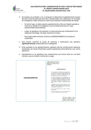 GUIA PRACTICA PARA ELABORAR PLAN DE TESIS Y TESIS DE POST GRADO
Dr. FREDDY LIZARDO KASENG SOLÍS
Dr. OSCAR RAFAEL GUILLEN VALLE PhD
P á g i n a 25 | 297
b. Se expresa con precisión y en un lenguaje no altisonante el agradecimiento sincero
del autor hacia las personas (técnicas o profesionales) que colaboraron en el trabajo
de investigación. Debe hacerse en orden de los aspectos fundamentales del trabajo.
- En primer lugar, se debe expresar agradecimiento a Dios por haberle ayudado a
culminar su trabajo de investigación y por las bendiciones que Ud. haya
experimentado personalmente.
- Luego, se agradece a los asesores y a otras personas que contribuyeron en la
realización del trabajo. Se debe mencionar el motivo.
- Esta página debe centrarse. El término AGRADECIMIENTO se escribe en
mayúsculas.
c. Esta sección reconoce la ayuda de personas e instituciones que aportaron
significativamente al desarrollo de la investigación.
d. Evita excederte en los agradecimientos; agradece sólo las contribuciones realmente
importantes, las menos importantes pueden agradecerse personalmente o por correo
electrónico.
e. Generalmente no se agradecen las contribuciones que forman parte de una labor
rutinaria o que se reciben a cambio de un pago.
 