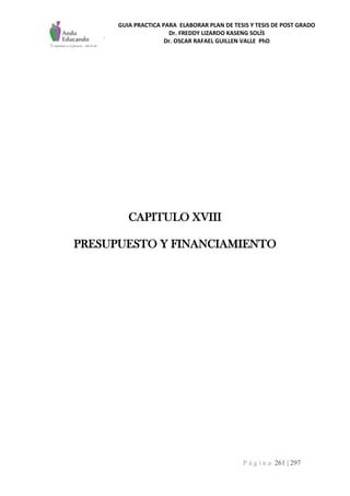 GUIA PRACTICA PARA ELABORAR PLAN DE TESIS Y TESIS DE POST GRADO
Dr. FREDDY LIZARDO KASENG SOLÍS
Dr. OSCAR RAFAEL GUILLEN VALLE PhD
P á g i n a 261 | 297
CAPITULO XVIII
PRESUPUESTO Y FINANCIAMIENTO
 