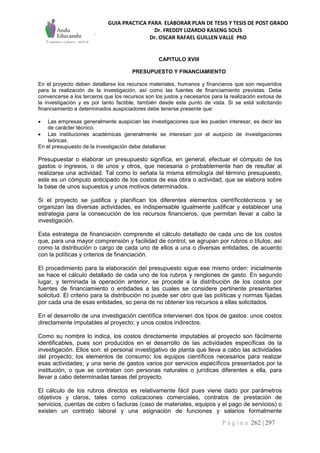 GUIA PRACTICA PARA ELABORAR PLAN DE TESIS Y TESIS DE POST GRADO
Dr. FREDDY LIZARDO KASENG SOLÍS
Dr. OSCAR RAFAEL GUILLEN VALLE PhD
P á g i n a 262 | 297
CAPITULO XVIII
PRESUPUESTO Y FINANCIAMIENTO
En el proyecto deben detallarse los recursos materiales, humanos y financieros que son requeridos
para la realización de la investigación, así como las fuentes de financiamiento previstas. Debe
convencerse a los terceros que los recursos son los justos y necesarios para la realización exitosa de
la investigación y es por tanto factible, también desde este punto de vista. Si se está solicitando
financiamiento a determinados auspiciadores debe tenerse presente que:
 Las empresas generalmente auspician las investigaciones que les pueden interesar, es decir las
de carácter técnico.
 Las instituciones académicas generalmente se interesan por el auspicio de investigaciones
teóricas.
En el presupuesto de la investigación debe detallarse:
Presupuestar o elaborar un presupuesto significa, en general, efectuar el cómputo de los
gastos o ingresos, o de unos y otros, que necesaria o probablemente han de resultar al
realizarse una actividad. Tal como lo señala la misma etimología del término presupuesto,
este es un cómputo anticipado de los costos de esa obra o actividad, que se elabora sobre
la base de unos supuestos y unos motivos determinados.
Si el proyecto se justifica y planifican los diferentes elementos científicotécnicos y se
organizan las diversas actividades, es indispensable igualmente justificar y establecer una
estrategia para la consecución de los recursos financieros, que permitan llevar a cabo la
investigación.
Esta estrategia de financiación comprende el cálculo detallado de cada uno de los costos
que, para una mayor comprensión y facilidad de control, se agrupan por rubros o títulos; así
como la distribución o cargo de cada uno de ellos a una o diversas entidades, de acuerdo
con la políticas y criterios de financiación.
El procedimiento para la elaboración del presupuesto sigue ese mismo orden: inicialmente
se hace el cálculo detallado de cada uno de los rubros y renglones de gasto. En segundo
lugar, y terminada la operación anterior, se procede a la distribución de los costos por
fuentes de financiamiento o entidades a las cuales se considere pertinente presentarles
solicitud. El criterio para la distribución no puede ser otro que las políticas y normas fijadas
por cada una de esas entidades, so pena de no obtener los recursos a ellas solicitados.
En el desarrollo de una investigación científica intervienen dos tipos de gastos: unos costos
directamente imputables al proyecto; y unos costos indirectos.
Como su nombre lo indica, los costos directamente imputables al proyecto son fácilmente
identificables, pues son producidos en el desarrollo de las actividades específicas de la
investigación. Ellos son: el personal investigativo de planta que lleva a cabo las actividades
del proyecto; los elementos de consumo; los equipos científicos necesarios para realizar
esas actividades; y una serie de gastos varios por servicios específicos presentados por la
institución, o que se contratan con personas naturales o jurídicas diferentes a ella, para
llevar a cabo determinadas tareas del proyecto.
El cálculo de los rubros directos es relativamente fácil pues viene dado por parámetros
objetivos y claros, tales como cotizaciones comerciales, contratos de prestación de
servicios, cuentas de cobro o facturas (caso de materiales, equipos y el pago de servicios) o
existen un contrato laboral y una asignación de funciones y salarios formalmente
 