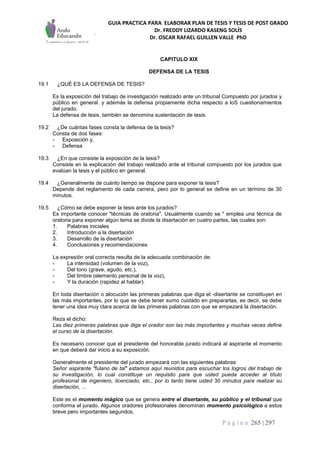 GUIA PRACTICA PARA ELABORAR PLAN DE TESIS Y TESIS DE POST GRADO
Dr. FREDDY LIZARDO KASENG SOLÍS
Dr. OSCAR RAFAEL GUILLEN VALLE PhD
P á g i n a 265 | 297
CAPITULO XIX
DEFENSA DE LA TESIS
19.1 ¿QUÉ ES LA DEFENSA DE TESIS?
Es la exposición del trabajo de investigación realizado ante un tribunal Compuesto por jurados y
público en general. y además la defensa propiamente dicha respecto a loS cuestionamientos
del jurado.
La defensa de tesis, también se denomina sustentación de tesis.
19.2 ¿De cuántas fases consta la defensa de la tesis?
Consta de dos fases:
- Exposición y,
- Defensa
19.3 ¿En que consiste la exposición de la tesis?
Consiste en la explicación del trabajo realizado ante el tribunal compuesto por los jurados que
evalúan la tesis y el público en general.
19.4 ¿Generalmente de cuánto tiempo se dispone para exponer la tesis?
Depende del reglamento de cada carrera, pero por lo general se define en un término de 30
minutos.
19.5 ¿Cómo se debe exponer la tesis ante los jurados?
Es importante conocer "técnicas de oratoria". Usualmente cuando se " emplea una técnica de
oratoria para exponer algún tema se divide la disertación en cuatro partes, las cuales son:
1. Palabras iniciales
2. Introducción a la disertación
3. Desarrollo de la disertación
4. Conclusiones y recomendaciones
La expresión oral correcta resulta de la adecuada combinación de:
- La intensidad (volumen de la voz),
- Del tono (grave, agudo, etc.),
- Del timbre (elemento personal de la voz),
- Y la duración (rapidez al hablar).
En toda disertación o alocución las primeras palabras que diga el -disertante se constituyen en
las más importantes, por lo que se debe tener sumo cuidado en prepararlas, es decir, se debe
tener una idea muy clara acerca de las primeras palabras con que se empezará la disertación.
Reza el dicho:
Las diez primeras palabras que diga el orador son las más importantes y muchas veces define
el curso de la disertación.
Es necesario conocer que el presidente del honorable jurado indicará al aspirante el momento
en que deberá dar inicio a su exposición.
Generalmente el presidente del jurado empezará con las siguientes palabras:
Señor aspirante "fulano de tal" estamos aquí reunidos para escuchar los logros del trabajo de
su investigación, lo cual constituye un requisito para que usted pueda acceder al título
profesional de ingeniero, licenciado, etc., por lo tanto tiene usted 30 minutos para realizar su
disertación, ...
Este es el momento mágico que se genera entre el disertante, su público y el tribunal que
conforma el jurado. Algunos oradores profesionales denominan momento psicológico a estos
breve pero importantes segundos.
 