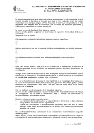 GUIA PRACTICA PARA ELABORAR PLAN DE TESIS Y TESIS DE POST GRADO
Dr. FREDDY LIZARDO KASENG SOLÍS
Dr. OSCAR RAFAEL GUILLEN VALLE PhD
P á g i n a 266 | 297
En estos instantes el disertante deberá de oxigenar sus pulmones lo más que pueda, de una
manera tranquila y disimulada y tomarse unos tres o cinco segundos antes de hablar,
mostrándose muy tranquilo, seguro y firme. Recuerde el lector que este periodo es el más
importante para empezar bien la disertación, por tal motivo es importante prepararse y
automotivarse previamente y con toda anticipación.
Se puede empezar la disertación de la siguiente manera:
Señores jurados, público en general voy a dar inicio a la exposición de mi trabajo de tesis, el
cual intitula:
Nombrar el título de la tesis. .
Este trabajo de investigación ha tenido los siguientes objetivos específicos:
1…
2…
3…
Además las preguntas que han formulado el problema de investigación han sido las siguientes:
1…
2…
3…
Las hipótesis que se han formulado en la presente investigación ha sido la siguiente:
1…
2…
3…
Pues bien señores jurados, para alcanzar los objetivos de la investigación y demostrar la
hipótesis respectiva, se han empleado los siguientes métodos, técnicas e instrumentos de
investigación:
Al llegar a esta parte de la exposición se debe de empezar a explicar detalladamente toda la
metodología de investigación, el aspirante puede dosificar su tiempo y disponer de un promedio
de cinco a siete minutos para toda esta parte introductoria.
Una vez se hubo terminado de explicar lo más importante de la metodología de investigación,
se pasará a mostrar loS resultados de la investigación, por medio de cuadros, gráficos y otros
elementos que correspondan a esta parte. Toda esta labor se puede hacer en un tiempo
promedio de 20 minutos.
Una vez finalizado lo anterior se podrá decir al jurado lo siguiente:
Señores jurados acaban ustedes de escuchar los argumentos más importantes de este trabajo
de investigación, por lo tanto a continuación daré a conocer las conclusiones y
recomendaciones a las que se ha llegado.
Llegado a este punto, se tiene dos alternativas:
1. Leer textualmente las conclusiones y recomendaciones de la tesis en base al propio
trabajo de tesis o auxiliado por una hoja aparte ó
2. Explicar las conclusiones y recomendaciones recurriendo para ello solo a "fichas
resumen" de los puntos aludidos (esta opción es la mejor pues impresiona positivamente
al público y al jurado).
Una vez finalizada la lectura o explicación de las conclusiones y recomendaciones se puede
decir lo siguiente:
Bueno señores jurados. han sido testigos de los argumentos que han sustentado mi trabajo de
investigación, de antemano agradezco su atención y desde este momento estoy a sus órdenes.
 