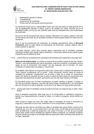 GUIA PRACTICA PARA ELABORAR PLAN DE TESIS Y TESIS DE POST GRADO
Dr. FREDDY LIZARDO KASENG SOLÍS
Dr. OSCAR RAFAEL GUILLEN VALLE PhD
P á g i n a 268 | 297
1. Papelógrafos (tamaño 8 oficios)
2. Transparencias
3. Proyecciones de multimedia
4. Fichas resumen para ayuda memoria personal
Es importante indicar que en Latinoamérica hasta hace solo tres lustros la regla general era el
uso de papelógrafos (tamaño 8 oficios), pues no se contaba con tantos recursos que en la
actualidad existen y es de uso casi corriente, tales como las transparencias y las proyecciones
de multimedia.
Para el uso de las transparencias solo se necesita "fotocopiar" los cuadros, gráficos y otro tipo
de información de la tesis que el candidato considera le será útil para realizar de mejor forma su
exposición.
Para el uso de proyecciones de multimedia, el candidato generalmente utiliza el Microsoft
Powerpoint, para un mejor efecto de presentación de información, cuadros, gráficos ante el
jurado y público en general.
Las fichas resumen, sirven para recordar alguna información que el candidato considera
importante anotarla, para realizar alguna aclaración, o información adicional que pueda resultar
importante para la defensa de tesis.
19.10 ¿Cómo debe ser la predisposición psicológica del candidato para responder a las preguntas?
Deber ser de máxima alerta, no confiar en ninguno de los jurados a pesar de que sea "amigo",
"familia" u otra particularidad que crea le favorecerá, pues de lo contrario, el candidato corre el
riesgo de que lo encuentren "mal parado" con las preguntas que le formulen. En estos
momentos su cerebro debe de trabajar a "mil por hora”.
El candidato, debe destruir los argumentos del jurado cuando estos lo ataquen frontalmente sin
"tener ninguna consideración por el jurado ", pues conocemos muchos casos en donde el
candidato por pretender "congraciarse" con el jurado y tratar de no entrar en controversia,
quedó mal, dando la impresión de que no sabía, a pesar de haber tenido los argumentos para
responder adecuadamente al jurado, obviamente que todo ello resta méritos al candidato.
Es importante aclarar que "no tener consideración al jurado" significa no agredir, ni insultar, ni
otro tipo de actitudes negativas, más bien ello debe hacerse humildemente y con tranquilidad
pero con firmeza en lo que se defiende, con el único fin de destruir los argumentos del jurado.
19.11 ¿Qué puede hacer el candidato cuando el jurado Ie formula una pregunta que no sabe o tiene
dudas?
Para no despertar sospechas, debe fingir que no ha comprendido a' cabalidad la pregunta y
pedirle muy respetuosamente al jurado le reitere y le aclare la pregunta, podría decirle por
ejemplo:
Señor jurado le rogaría por favor que tenga usted la amabilidad de volver a formularme la
pregunta y aclarármela un poco más, realmente no la he comprendido a cabalidad.
Recuerde que esto solo es una táctica que utiliza el candidato para ganar tiempo y pensar en la
respuesta que va a dar. Lo que puede ocurrir son dos cosas, una de ellas de que el jurado se
porte amablemente y aclare las preguntas y las vuelva a formular y la otra de que el jurado
quiera hacer quedar mal al candidato por pedirle le reitere la pregunta, sin embargo el objetivo
de ganar tiempo ya se logró y el candidato debe de aprovechar estos momentos para pensar en
su mejor respuesta".
 