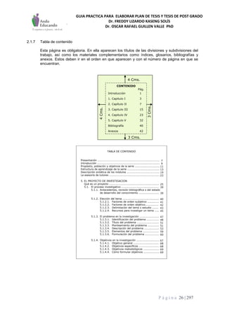 GUIA PRACTICA PARA ELABORAR PLAN DE TESIS Y TESIS DE POST GRADO
Dr. FREDDY LIZARDO KASENG SOLÍS
Dr. OSCAR RAFAEL GUILLEN VALLE PhD
P á g i n a 26 | 297
2.1.7 Tabla de contenido
Esta página es obligatoria. En ella aparecen los títulos de las divisiones y subdivisiones del
trabajo, así como los materiales complementarios como índices, glosarios, bibliografías y
anexos. Estos deben ir en el orden en que aparecen y con el número de página en que se
encuentran.
3 Cms.
4 Cms.
3Cms.
4Cms.
3 Cms.
4 Cms.
3Cms.
4Cms.
CONTENIDO
Pág.
Introducción 1
1. Capitulo I 3
2. Capítulo II 7
3. Capitulo III 15
4. Capitulo IV 23
5. Capitulo V 32
Bibliografía 40
Anexos 42
TABLA DE CONTENIDO
Presentación ......................................................................
Introducción ......................................................................
Propósito, población y objetivos de la serie ............................
Estructura de aprendizaje de la serie ....................................
Descripción sintética de los módulos .....................................
La asesoría de tutores .........................................................
5. EL PROYECTO DE INVESTIGACION
Qué es un proyecto ........................................................
5.1. El proceso investigativo ..........................................
5.1.1. Antecedentes, revisión bibliográfica o del estado
de desarrollo del conocimiento .......................
5.1.2. Elección del tema .........................................
5.1.2.1. Factores de orden subjetivo .............
5.1.2.2. Factores de orden objetivo...............
5.1.2.3. Delimitación del tema o estudio .......
5.1.2.4. Recursos para investigar un tema .....
5.1.3. El problema en la investigación ......................
5.1.3.1. Identificación del problema ..............
5.1.3.2. Título del problema .........................
5.1.3.3. Planteamiento del problema .............
5.1.3.4. Descripción del problema .................
5.1.3.5. Elementos del problema ..................
5.1.3.6. Formulación del problema ................
5.1.4. Objetivos en la investigación ..........................
5.1.4.1. Objetivo general .............................
5.1.4.2. Objetivos específicos .......................
5.1.4.3. Objetivos metodológicos ..................
5.1.4.4. Cómo formular objetivos ..................
7
9
11
13
19
23
25
39
39
40
41
42
43
45
47
48
51
51
53
59
60
67
68
68
69
69
 