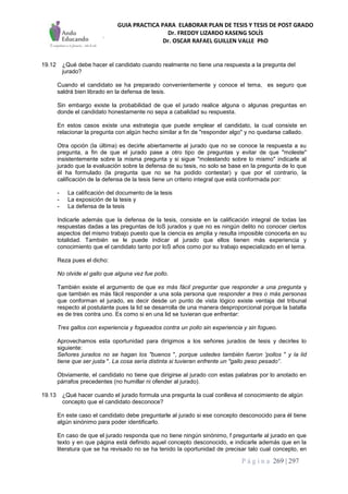 GUIA PRACTICA PARA ELABORAR PLAN DE TESIS Y TESIS DE POST GRADO
Dr. FREDDY LIZARDO KASENG SOLÍS
Dr. OSCAR RAFAEL GUILLEN VALLE PhD
P á g i n a 269 | 297
19.12 ¿Qué debe hacer el candidato cuando realmente no tiene una respuesta a la pregunta del
jurado?
Cuando el candidato se ha preparado convenientemente y conoce el tema, es seguro que
saldrá bien librado en la defensa de tesis.
Sin embargo existe la probabilidad de que el jurado realice alguna o algunas preguntas en
donde el candidato honestamente no sepa a cabalidad su respuesta.
En estos casos existe una estrategia que puede emplear el candidato, la cual consiste en
relacionar la pregunta con algún hecho similar a fin de "responder algo" y no quedarse callado.
Otra opción (la última) es decirle abiertamente al jurado que no se conoce la respuesta a su
pregunta, a fin de que el jurado pase a otro tipo de preguntas y evitar de que "moleste"
insistentemente sobre la misma pregunta y si sigue "molestando sobre lo mismo" indicarle al
jurado que la evaluación sobre la defensa de su tesis, no solo se base en la pregunta de lo que
él ha formulado (la pregunta que no se ha podido contestar) y que por el contrario, la
calificación de la defensa de la tesis tiene un criterio integral que está conformada por:
- La calificación del documento de la tesis
- La exposición de la tesis y
- La defensa de la tesis
Indicarle además que la defensa de la tesis, consiste en la calificación integral de todas las
respuestas dadas a las preguntas de loS jurados y que no es ningún delito no conocer ciertos
aspectos del mismo trabajo puesto que la ciencia es amplia y resulta imposible conocerla en su
totalidad. También se le puede indicar al jurado que ellos tienen más experiencia y
conocimiento que el candidato tanto por loS años como por su trabajo especializado en el tema.
Reza pues el dicho:
No olvide el gallo que alguna vez fue pollo.
También existe el argumento de que es más fácil preguntar que responder a una pregunta y
que también es más fácil responder a una sola persona que responder a tres o más personas
que conforman el jurado, es decir desde un punto de vista lógico existe ventaja del tribunal
respecto al postulante pues la lid se desarrolla de una manera desproporcional porque la batalla
es de tres contra uno. Es como si en una lid se tuvieran que enfrentar:
Tres gallos con experiencia y fogueados contra un pollo sin experiencia y sin fogueo.
Aprovechamos esta oportunidad para dirigimos a los señores jurados de tesis y decirles lo
siguiente:
Señores jurados no se hagan los "buenos ", porque ustedes también fueron 'pollos " y la lid
tiene que ser justa ". La cosa sería distinta si tuvieran enfrente un "gallo peso pesado”.
Obviamente, el candidato no tiene que dirigirse al jurado con estas palabras por lo anotado en
párrafos precedentes (no humillar ni ofender al jurado).
19.13 ¿Qué hacer cuando el jurado formula una pregunta la cual conlleva el conocimiento de algún
concepto que el candidato desconoce?
En este caso el candidato debe preguntarle al jurado si ese concepto desconocido para él tiene
algún sinónimo para poder identificarlo.
En caso de que el jurado responda que no tiene ningún sinónimo, f preguntarle al jurado en que
texto y en que página está definido aquel concepto desconocido, e indicarle además que en la
literatura que se ha revisado no se ha tenido la oportunidad de precisar talo cual concepto, en
 