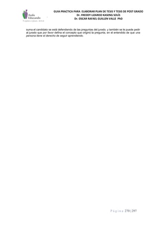 GUIA PRACTICA PARA ELABORAR PLAN DE TESIS Y TESIS DE POST GRADO
Dr. FREDDY LIZARDO KASENG SOLÍS
Dr. OSCAR RAFAEL GUILLEN VALLE PhD
P á g i n a 270 | 297
suma el candidato se está defendiendo de las preguntas del jurado. y también se le puede pedir
al jurado que por favor defina el concepto que originó la pregunta, en el entendido de que una
persona tiene el derecho de seguir aprendiendo.
 