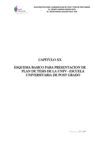 GUIA PRACTICA PARA ELABORAR PLAN DE TESIS Y TESIS DE POST GRADO
Dr. FREDDY LIZARDO KASENG SOLÍS
Dr. OSCAR RAFAEL GUILLEN VALLE PhD
P á g i n a 271 | 297
CAPITULO XX
ESQUEMA BASICO PARA PRESENTACION DE
PLAN DE TESIS DE LA UNFV - ESCUELA
UNIVERSITARIA DE POST GRADO
 