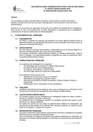 GUIA PRACTICA PARA ELABORAR PLAN DE TESIS Y TESIS DE POST GRADO
Dr. FREDDY LIZARDO KASENG SOLÍS
Dr. OSCAR RAFAEL GUILLEN VALLE PhD
P á g i n a 273 | 297
TITULO:
Es una síntesis concreta y clara del objeto de estudio. Si fuera extenso, dividirlo entre titulo y
subtitulo. Se debe evitar que sea muy largo, interrogaciones, incluir acciones e incluir técnicas y
procedimientos.
El título es un enunciado que representa de la forma más sintética el contenido de la investigación,
debe de ser lo más corto posible pero no debe desmerecer la descripción de la investigación,
usualmente en el título se suele colocar el ámbito geográfico.
I.- PLANTEAMIENTO DEL PROBLEMA
1.1 FUNDAMENTOS
Se refiere a sustentar los aspectos que describen de manera global el estado actual, el
desarrollo histórico, las perspectivas del entorno al tema propuesto, de tal manera que se
deduzca la necesidad del estudio.
1.2 ANTECEDENTES
Son los aspectos conocidos del problema y relacionados con el, es preciso elaborar un
resumen conceptual sobre lo que ya se conoce del problema.
Es necesario comprobar si existe suficiente material y/o fuentes de información sobre el
tema a investigar. Los antecedentes pueden consignarse en orden de importancia. Aquí,
se señala estrictamente los hechos.
1.3 FORMULACIÓN DEL PROBLEMA
Los problemas de investigación son sugeridos:
- Por dificultades que se presentan en determinado proceso
- Por algún fenómeno que se desea explicar
- Por mejorar una situación o condición dada
- Por hacer algún aporte en el área de su especialidad
Es la selección “dentro del tema” de:
- Identificación de QUE es lo que se va a estudiar.
- Delimitación de los aspecto o facetas o datos.
- Definición de CUANDO y DONDE se realizará: Tiempo y Espacio, criterios y
experiencias.
- Presentación: forma interrogativa. Forma declaratoria.
1.4 FINALIDAD
Establecer específicamente los aspectos macro que se persiguen con el Proyecto, de tal
manera que se vislumbre la necesidad de otros trabajos complementarios.
1.5 JUSTIFICACIÓN E IMPORTANCIA
Es necesario mostrar que los resultados de la investigación pueden ser útiles y ayudar a
resolver un problema o explicar un fenómeno.
La importancia de la investigación también se manifiesta cuando esta ayuda a tomar
decisiones y a resolver problemas.
Se explica las razones por las cuales se pretende llevar adelante la investigación, las
razones que se dan pueden ser de distinto orden, teóricas, prácticas, etc. (esto se puede
hacer en 1/2 página o 1 página, ser concreto).
1.6 DEFINICIÓN DEL PROBLEMA
Consiste en determinar claramente las características del mismo y establecer los posibles
elementos que se consideran necesarios resolver.
Aquí se presentan los aspectos principales del problema explicando sus relaciones, en
ocasiones se incluye el método utilizado y se describen los procedimientos de recolección
de datos.
 